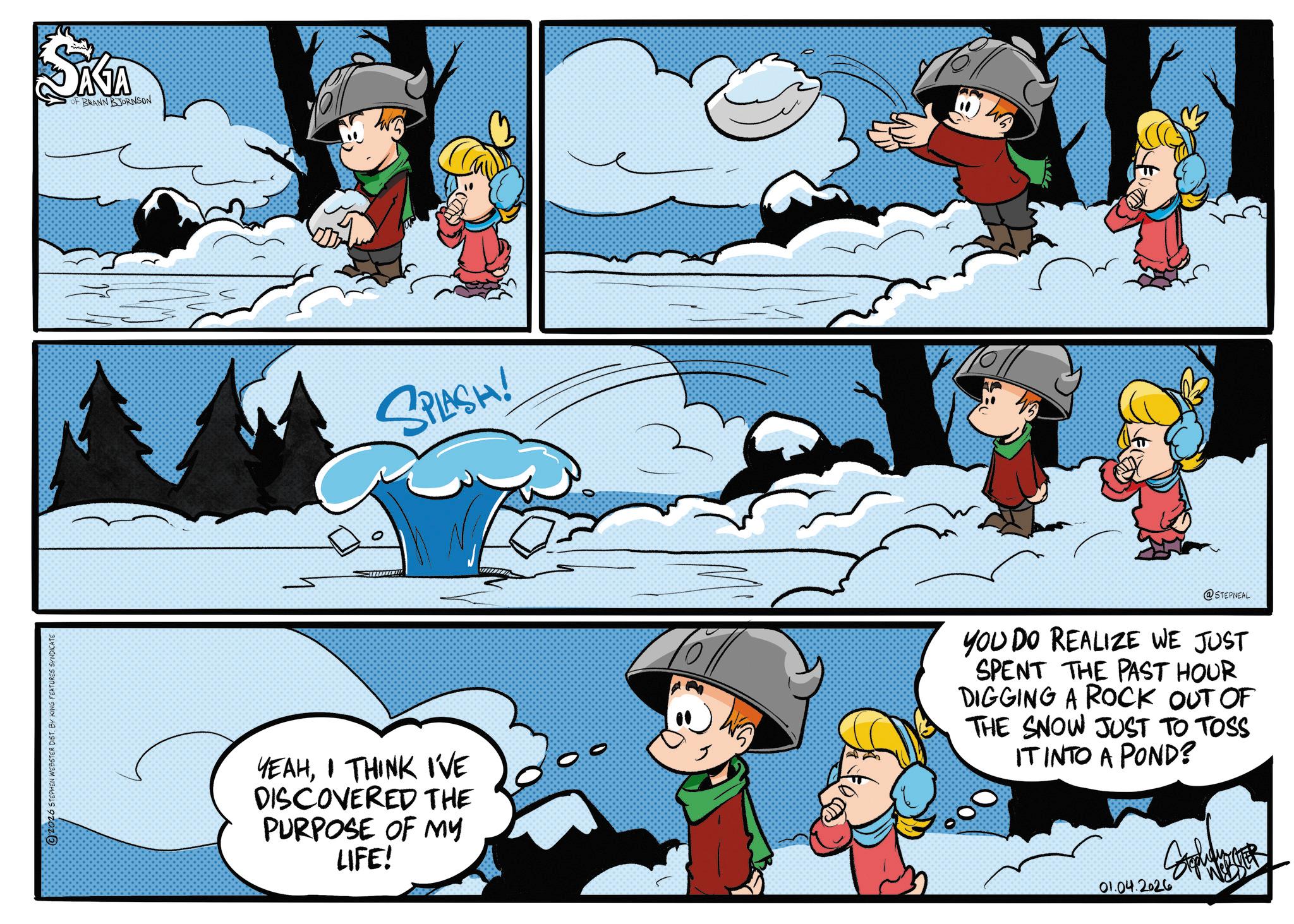 Comics OCR: 2026 STEPHEN WEBSTER DISTBY KING FEATURES SYNDICATE ANA OF BRANN BJORNSON SPLASH! YEAHI THINK I'VE DISCOVERED THE PURPOSE OF MY LIFE! @STEPNEAL YOU DO REALIZE WE JUST SPENT THE PAST HOUR DIGGING A ROCK OUT OF THE SNOW JUST TO TOSS IT INTO A POND? 01.04.2026 BM 2026 STEPHEN WEBSTER DISTBY KING FEATURES SYNDICATE ANA OF BRANN BJORNSON SPLASH ! YEAHI THINK I'VE DISCOVERED THE PURPOSE OF MY LIFE ! @STEPNEAL YOU DO REALIZE WE JUST SPENT THE PAST HOUR DIGGING A ROCK OUT OF THE SNOW JUST TO TOSS IT INTO A POND ? 01.04.2026 BM