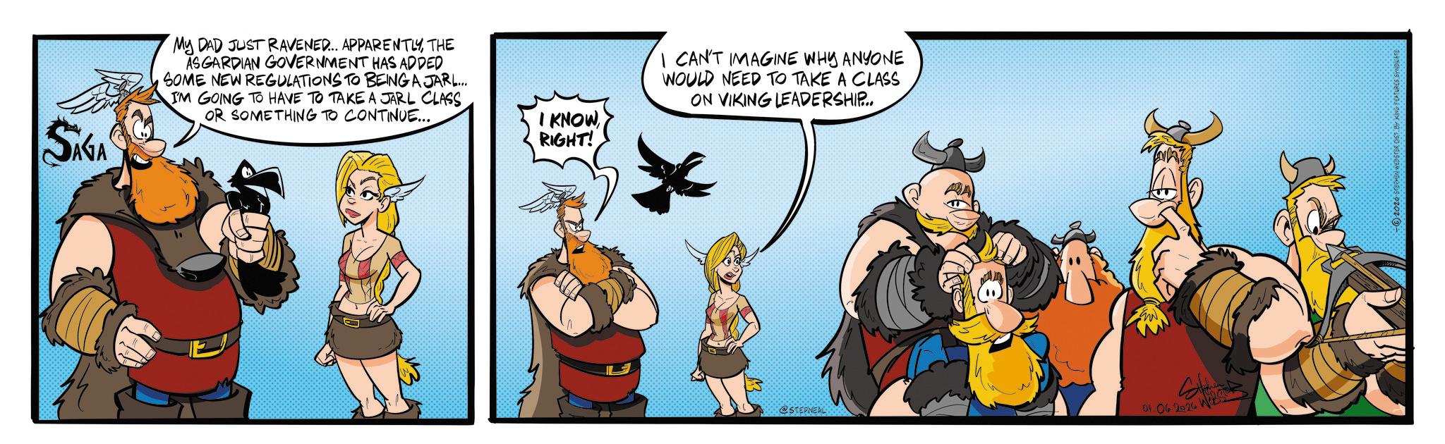 Comic book OCR: SAGA My DAD JUST RAVENED... APPARENTLYTHE ASGARDIAN GOVERNMENT HAS ADDED SOME NEW REGULATIONS TO BEING A JARL... IM GOING TO HAVE TO TAKE A JARL CLASS OR SOMETHING TO CONTINUE... I KNOWRIGHT! I CAN'T IMAGINE WHY ANYONE WOULD NEED TO TAKE A CLASS ON VIKING LEADERSHIP... @STEPNEAL 01.06 2026 W in 2026 STEPHEN WEBSTER DIET BY KING FEATURES SYN SAGA My DAD JUST RAVENED ... APPARENTLYTHE ASGARDIAN GOVERNMENT HAS ADDED SOME NEW REGULATIONS TO BEING A JARL ... IM GOING TO HAVE TO TAKE A JARL CLASS OR SOMETHING TO CONTINUE ... I KNOWRIGHT ! I CAN'T IMAGINE WHY ANYONE WOULD NEED TO TAKE A CLASS ON VIKING LEADERSHIP ... @STEPNEAL 01.06 2026 W in 2026 STEPHEN WEBSTER DIET BY KING FEATURES SYN