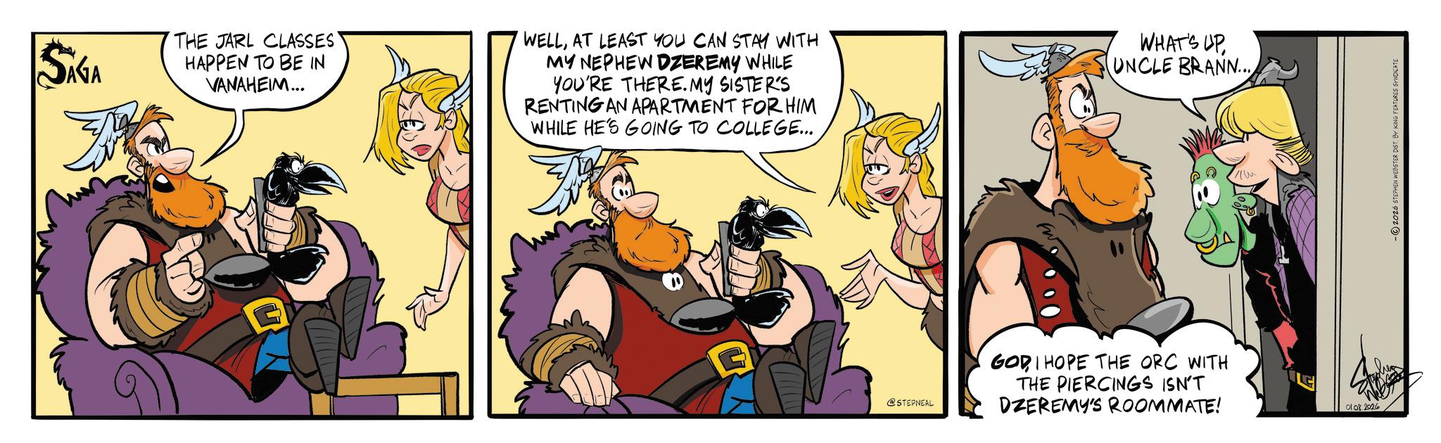 Comic book OCR: SAGA THE JARL CLASSES' HAPPEN TO BE IN VANAHEIM... WELLAT LEAST YOU CAN STAY WITH MY NEPHEW DZEREMY WHILE YOU'RE THERE. MY SISTER'S RENTING AN APARTMENT FOR HIM WHILE HE'S GOING TO COLLEGE... G @STEPNEAL WHAT'S UP UNCLE BRANN... GODI HOPE THE ORC WITH THE PIERCINGS ISN'T DZEREMY'S ROOMMATE! 0108.2026 -2026 STEPHEN WEBSTER DIST. BY KING FEATURES SYNDICATE SAGA THE JARL CLASSES ' HAPPEN TO BE IN VANAHEIM ... WELLAT LEAST YOU CAN STAY WITH MY NEPHEW DZEREMY WHILE YOU'RE THERE . MY SISTER'S RENTING AN APARTMENT FOR HIM WHILE HE'S GOING TO COLLEGE ... G @STEPNEAL WHAT'S UP UNCLE BRANN ... GODI HOPE THE ORC WITH THE PIERCINGS ISN'T DZEREMY'S ROOMMATE ! 0108.2026 -2026 STEPHEN WEBSTER DIST . BY KING FEATURES SYNDICATE
