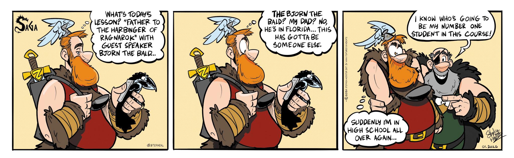 Fictional character OCR: SIGA 000 WHAT'S TODAY'S LESSON? "FATHER TO THE HARBINGER OF RAGNAROK" WITH GUEST SPEAKER BJORN THE BALD... THE BJORN THE BALD? MY DAD? NOHE'S IN FLORIDA... THIS HAS GOTTA BE SOMEONE ELSE. @STEPNEAL -2026 STEPHEN WEBSTER DIST. BY KING FEATURES SYNDICATE 000 SUDDENLY I'M IN HIGH SCHOOL ALL OVER AGAIN... I KNOW WHO'S GOING TO BE MY NUMBER ONE STUDENT IN THIS COURSE! Stohen 01.2026 SIGA 000 WHAT'S TODAY'S LESSON ? " FATHER TO THE HARBINGER OF RAGNAROK " WITH GUEST SPEAKER BJORN THE BALD ... THE BJORN THE BALD ? MY DAD ? NOHE'S IN FLORIDA ... THIS HAS GOTTA BE SOMEONE ELSE . @STEPNEAL -2026 STEPHEN WEBSTER DIST . BY KING FEATURES SYNDICATE 000 SUDDENLY I'M IN HIGH SCHOOL ALL OVER AGAIN ... I KNOW WHO'S GOING TO BE MY NUMBER ONE STUDENT IN THIS COURSE ! Stohen 01.2026