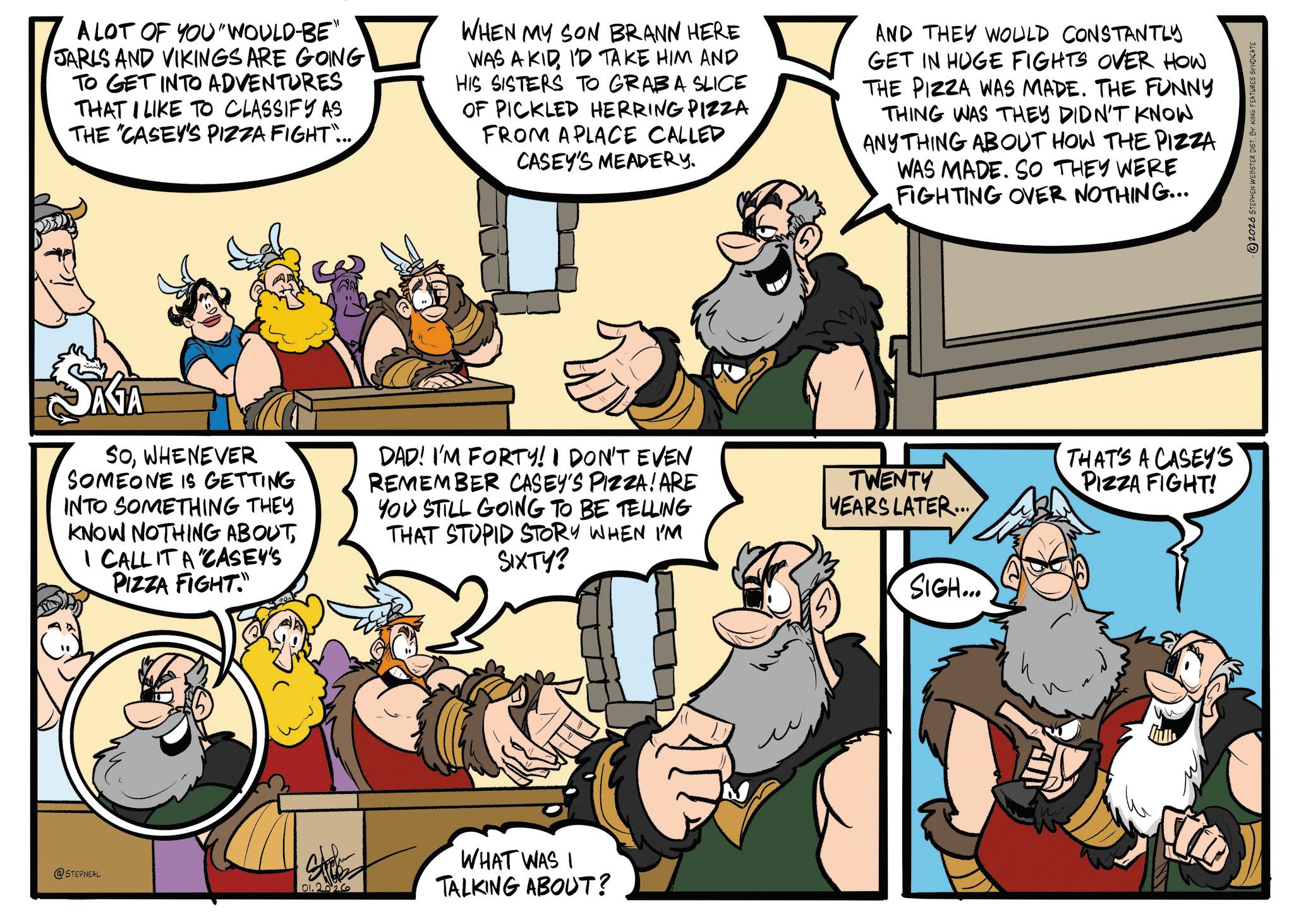 Publication OCR: A LOT OF YOU WOULD-BE" JARLS AND VIKINGS ARE GOING TO GET INTO ADVENTURES THAT I LIKE TO CLASSIFY AS THE "CASEY'S PIZZA FIGHT... WHEN MY SON BRANN HERE WAS A KIDID TAKE HIM AND HIS SISTERS TO GRABA SLICE OF PICKLED HERRING PIZZA FROM A PLACE CALLED CASEY'S MEADERY. AND THEY WOULD CONSTANTLY GET IN HUGE FIGHTS OVER HOW THE PIZZA WAS MADE. THE FUNNY THING WAS THEY DIDN'T KNOW ANYTHING ABOUT HOW THE PIZZA WAS MADE. SO THEY WERE FIGHTING OVER NOTHING... SATA SOWHENEVER SOMEONE IS GETTING INTO SOMETHING THEY KNOW NOTHING ABOUTI CALL IT A "CASEY'S PIZZA FIGHT." DAD! I'M FORTY! I DON'T EVEN REMEMBER CASEY'S PIZZA! ARE YOU STILL GOING TO BE TELLING THAT STUPID STORY WHEN I'M SIXTY? TWENTY YEARS LATER... SIGH... @STEPNEAL 01.2026 WHAT WAS I TALKING ABOUT? THAT'S A CASEY'S PIZZA FIGHT! -2026 STEPHEN WEBSTER DIST. BY KING FEATURES SYNDICATE A LOT OF YOU WOULD - BE " JARLS AND VIKINGS ARE GOING TO GET INTO ADVENTURES THAT I LIKE TO CLASSIFY AS THE " CASEY'S PIZZA FIGHT ... WHEN MY SON BRANN HERE WAS A KIDID TAKE HIM AND HIS SISTERS TO GRABA SLICE OF PICKLED HERRING PIZZA FROM A PLACE CALLED CASEY'S MEADERY . AND THEY WOULD CONSTANTLY GET IN HUGE FIGHTS OVER HOW THE PIZZA WAS MADE . THE FUNNY THING WAS THEY DIDN'T KNOW ANYTHING ABOUT HOW THE PIZZA WAS MADE . SO THEY WERE FIGHTING OVER NOTHING ... SATA SOWHENEVER SOMEONE IS GETTING INTO SOMETHING THEY KNOW NOTHING ABOUTI CALL IT A " CASEY'S PIZZA FIGHT . " DAD ! I'M FORTY ! I DON'T EVEN REMEMBER CASEY'S PIZZA ! ARE YOU STILL GOING TO BE TELLING THAT STUPID STORY WHEN I'M SIXTY ? TWENTY YEARS LATER ... SIGH ... @STEPNEAL 01.2026 WHAT WAS I TALKING ABOUT ? THAT'S A CASEY'S PIZZA FIGHT ! -2026 STEPHEN WEBSTER DIST . BY KING FEATURES SYNDICATE
