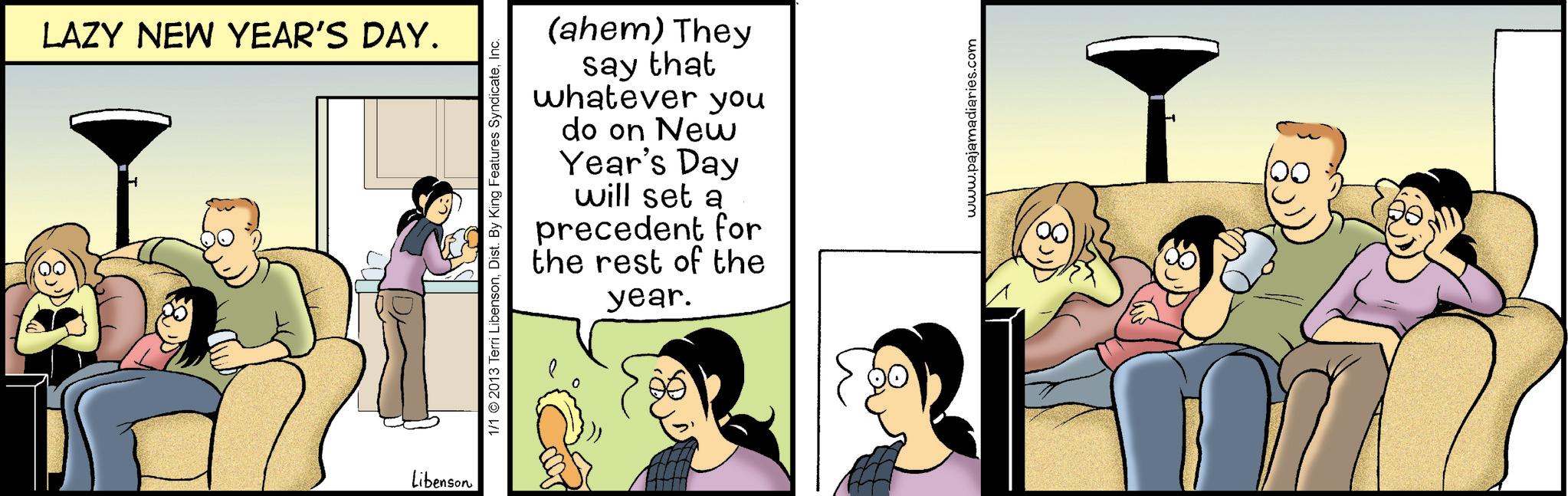 Animated cartoon OCR: LAZY NEW YEAR'S DAY. Libenson 1/1 2013 Terri LibensonInc. (ahem) They say that whatever you do on New Year's Day will set a precedent for the rest of the year. www.pajamadiaries.com LAZY NEW YEAR'S DAY . Libenson 1/1 2013 Terri LibensonDist . By King Features SyndicateInc. ( ahem ) They say that whatever you do on New Year's Day will set a precedent for the rest of the year . www.pajamadiaries.com