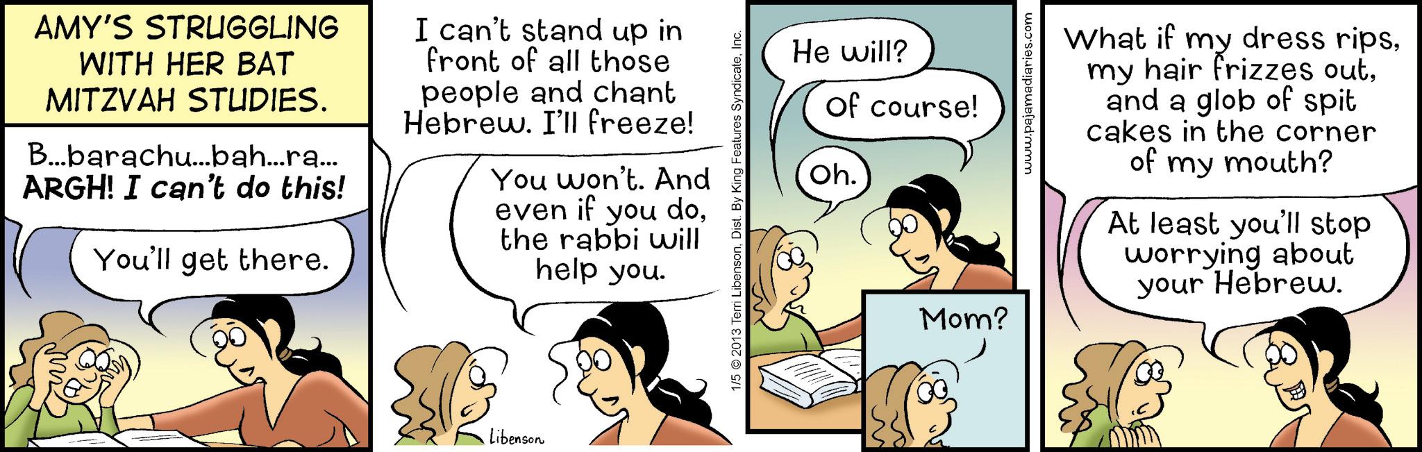 Animated cartoon OCR: AMY'S STRUGGLING WITH HER BAT MITZVAH STUDIES. B...barachu...bah...ra... ARGH! I can't do this! You'll get there. I can't stand up in front of all those people and chant Hebrew. I'll freeze! You won't. And even if you dothe rabbi will help you. Libenson 1/5 © 2013 Terri LibensonInc. He will? Of course! Oh. Mom? www.pajamadiaries.com What if my dress ripsand a glob of spit cakes in the corner of my mouth? At least you'll stop worrying about your Hebrew. AMY'S STRUGGLING WITH HER BAT MITZVAH STUDIES . B ... barachu ... bah ... ra ... ARGH ! I can't do this ! You'll get there . I can't stand up in front of all those people and chant Hebrew . I'll freeze ! You won't . And even if you dothe rabbi will help you . Libenson 1/5 © 2013 Terri LibensonDist . By King Features SyndicateInc. He will ? Of course ! Oh . Mom ? www.pajamadiaries.com What if my dress ripsmy hair frizzes outand a glob of spit cakes in the corner of my mouth ? At least you'll stop worrying about your Hebrew .