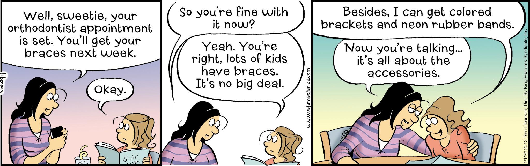 Animated cartoon OCR: Wellyour orthodontist appointment is set. You'll get your braces next week. Okay. So you're fine with it now? Yeah. You're rightlots of kids have braces. It's no big deal. www.pajamadiaries.com BesidesI can get colored brackets and neon rubber bands. Now you're talking... it's all about the accessories. Girls' Lives 1/11© 2013 Terri LibensonI Wellyour orthodontist appointment is set . You'll get your braces next week . Okay . So you're fine with it now ? Yeah . You're rightlots of kids have braces . It's no big deal . www.pajamadiaries.com BesidesI can get colored brackets and neon rubber bands . Now you're talking ... it's all about the accessories . Girls ' Lives 1 / 11 © 2013 Terri LibensonDist . By King Features Syndicate