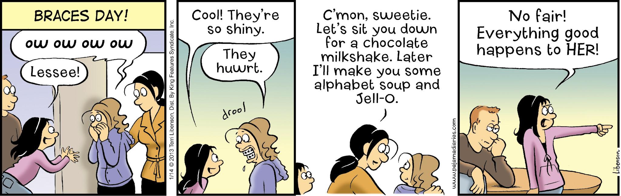 Comic book OCR: BRACES DAY! ow ow ow ow Lessee! 1/14 2013 Terri LibensonInc. drool Cool! They're so shiny. They huwrt. C'monsweetie. Let's sit you down for a chocolate milkshake. Later I'll make you some alphabet soup and Jell-O. No fair! Everything good happens to HER! www.pajamadiaries.com Libenson BRACES DAY ! ow ow ow ow Lessee ! 1/14 2013 Terri LibensonDist . By King Features SyndicateInc. drool Cool ! They're so shiny . They huwrt . C'monsweetie . Let's sit you down for a chocolate milkshake . Later I'll make you some alphabet soup and Jell - O . No fair ! Everything good happens to HER ! www.pajamadiaries.com Libenson