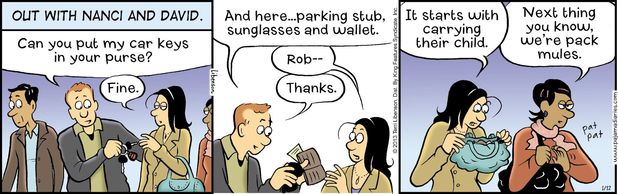 Gesture OCR: OUT WITH NANCI AND DAVID. Can you put my car keys in your purse? Fine. Libenson And here...parking stubsunglasses and wallet. Rob-- Thanks. GAN It starts with carrying their child. Next thing you know. we're pack mules. 2013 Terri LibensonInc. pat pat 1/12 www.pajamadiaries.com OUT WITH NANCI AND DAVID . Can you put my car keys in your purse ? Fine . Libenson And here ... parking stubsunglasses and wallet . Rob-- Thanks . GAN It starts with carrying their child . Next thing you know . we're pack mules . 2013 Terri LibensonDist . By King Features SyndicateInc. pat pat 1/12 www.pajamadiaries.com