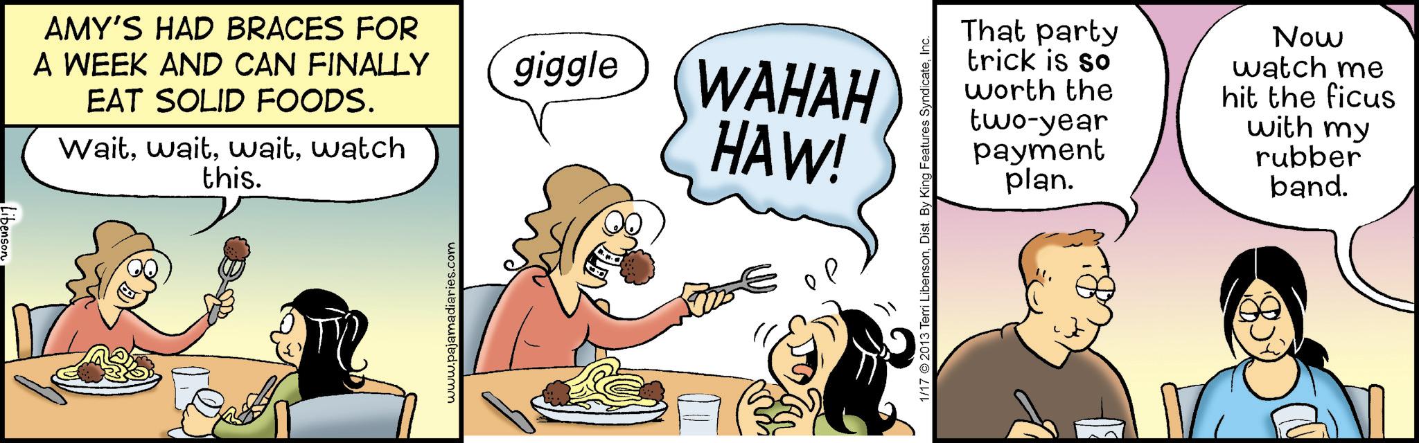 Animation OCR: AMY'S HAD BRACES FOR A WEEK AND CAN FINALLY EAT SOLID FOODS. Waitwatch this. www.pajamadiaries.com giggle WAHAH HAW! P 1/17 ©2013 Terri LibensonInc. That party trick is so worth two-year the payment plan. Now watch me hit the ficus with my rubber band. AMY'S HAD BRACES FOR A WEEK AND CAN FINALLY EAT SOLID FOODS . Waitwatch this . www.pajamadiaries.com giggle WAHAH HAW ! P 1/17 © 2013 Terri LibensonDist . By King Features SyndicateInc. That party trick is so worth two - year the payment plan . Now watch me hit the ficus with my rubber band .