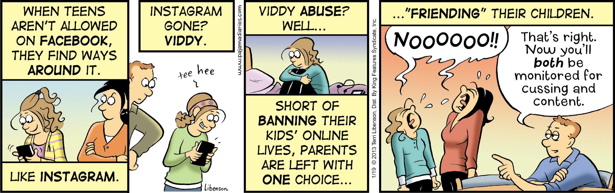 Animated cartoon OCR: WHEN TEENS AREN'T ALLOWED ON FACEBOOKTHEY FIND WAYS AROUND IT. INSTAGRAM GONE? VIDDY. tee hee I LIKE INSTAGRAM. Libenson www.pajamadiari VIDDY ABUSE? WELL... 1/19 2013 Terri LibensonInc. SHORT OF BANNING THEIR KIDS' ONLINE LIVESPARENTS ARE LEFT WITH ONE CHOICE... ..."FRIENDING" THEIR CHILDREN. That's right. Now you'll NOOOOOO!! ?? both be monitored for cussing and content. FUDD WHEN TEENS AREN'T ALLOWED ON FACEBOOKTHEY FIND WAYS AROUND IT . INSTAGRAM GONE ? VIDDY . tee hee I LIKE INSTAGRAM . Libenson www.pajamadiari VIDDY ABUSE ? WELL ... 1/19 2013 Terri LibensonDist . By King Features SyndicateInc. SHORT OF BANNING THEIR KIDS ' ONLINE LIVESPARENTS ARE LEFT WITH ONE CHOICE ... ... " FRIENDING " THEIR CHILDREN . That's right . Now you'll NOOOOOO !! ?? both be monitored for cussing and content . FUDD