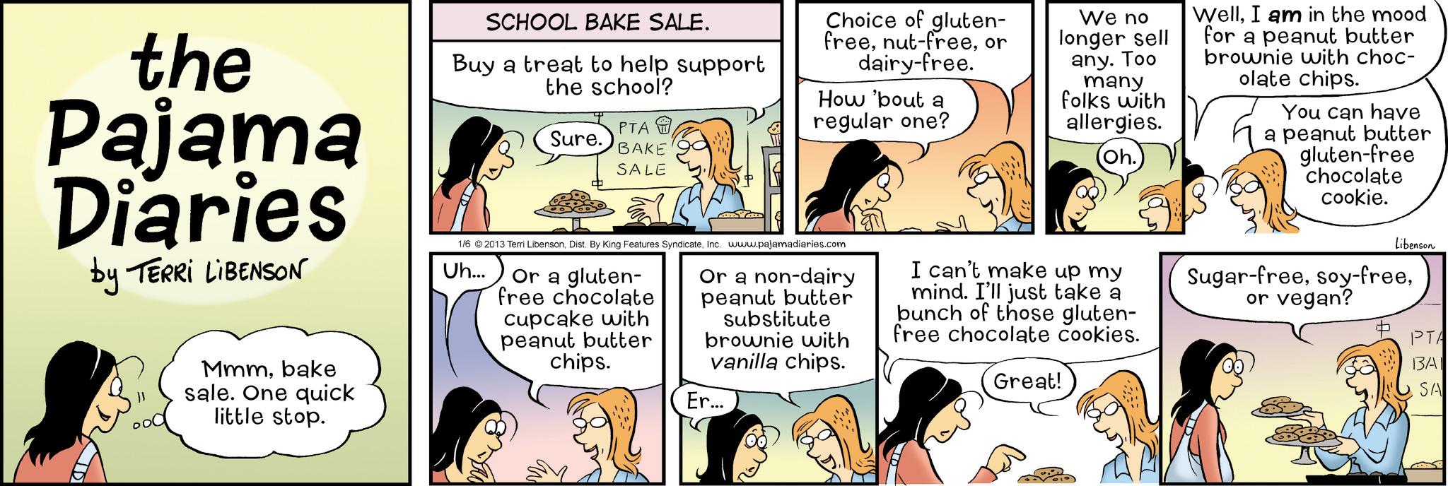 Animation OCR: the Pajama Diaries by TERRI LIBENSON Mmmbake sale. One quick little stop. SCHOOL BAKE SALE. Buy a treat to help support the school? PTA Sure. BAKE SALE Choice of gluten- freeor dairy-free. How 'bout a regular one? 1/6 ©2013 Terri LibensonInc. www.pajamadiaries.com Uh... Or a gluten- free chocolate cupcake with Or a non-dairy peanut butter substitute brownie with vanilla chips. peanut butter chips. Er... We no longer sell any. Too many folks with allergies. Oh. I can't make up my mind. I'll just take a bunch of those gluten- free chocolate cookies. Great! WellI am in the mood for a peanut butter brownie with choc- olate chips. You can have a peanut butter gluten-free chocolate cookie. Libenson Sugar-freeor vegan? PTA BAI SA the Pajama Diaries by TERRI LIBENSON Mmmbake sale . One quick little stop . SCHOOL BAKE SALE . Buy a treat to help support the school ? PTA Sure . BAKE SALE Choice of gluten- freenut - freeor dairy - free . How ' bout a regular one ? 1/6 © 2013 Terri LibensonDist . By King Features SyndicateInc. www.pajamadiaries.com Uh ... Or a gluten- free chocolate cupcake with Or a non - dairy peanut butter substitute brownie with vanilla chips . peanut butter chips . Er ... We no longer sell any . Too many folks with allergies . Oh . I can't make up my mind . I'll just take a bunch of those gluten- free chocolate cookies . Great ! WellI am in the mood for a peanut butter brownie with choc- olate chips . You can have a peanut butter gluten - free chocolate cookie . Libenson Sugar - freesoy - freeor vegan ? PTA BAI SA