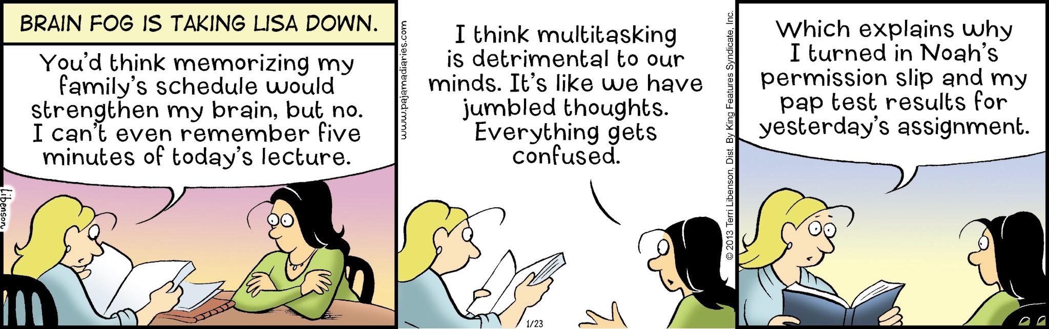 Animated cartoon OCR: BRAIN FOG IS TAKING LISA DOWN. You'd think memorizing my family's schedule would strengthen my brainbut no. I can't even remember five minutes of today's lecture. www.pajamadiaries.com I think multitasking is detrimental to our minds. It's like we have jumbled thoughts. Everything gets confused. 1/23 ©2013 Terri LibensonInc. Which explains why I turned in Noah's permission slip and my pap test results for yesterday's assignment. BRAIN FOG IS TAKING LISA DOWN . You'd think memorizing my family's schedule would strengthen my brainbut no . I can't even remember five minutes of today's lecture . www.pajamadiaries.com I think multitasking is detrimental to our minds . It's like we have jumbled thoughts . Everything gets confused . 1/23 © 2013 Terri LibensonDist . By King Features SyndicateInc. Which explains why I turned in Noah's permission slip and my pap test results for yesterday's assignment .