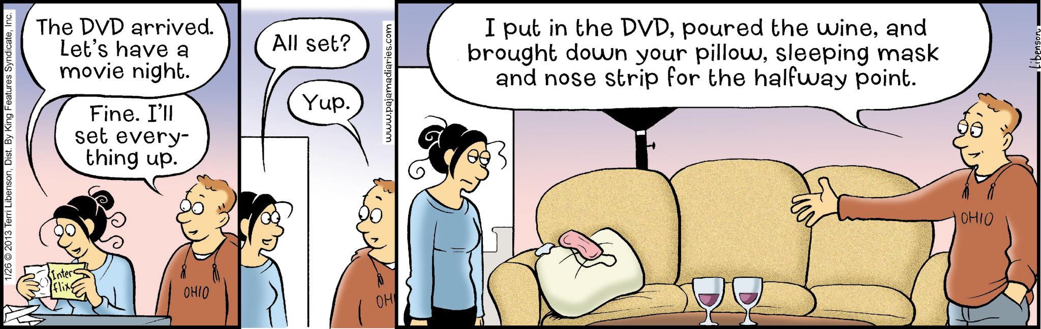 Fiction OCR: 1/26 ©2013 Terri LibensonInc. Inter Flixs The DVD arrived. Let's have a movie night. Fine. I'll set every- thing up. All set? Yup. OHIO OH www.pajamadiaries.com I put in the DVDand brought down your pillowsleeping mask and nose strip for the halfway point. OHIO Libenson 1/26 © 2013 Terri LibensonDist . By King Features SyndicateInc. Inter Flixs The DVD arrived . Let's have a movie night . Fine . I'll set every- thing up . All set ? Yup . OHIO OH www.pajamadiaries.com I put in the DVDpoured the wineand brought down your pillowsleeping mask and nose strip for the halfway point . OHIO Libenson