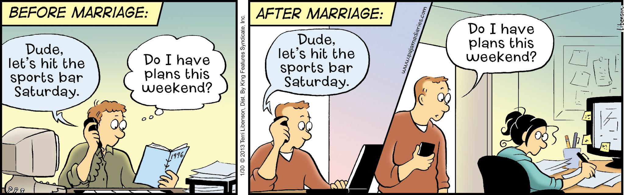 Gesture OCR: BEFORE MARRIAGE: Dudelet's hit the sports bar Saturday. Do I have plans this weekend? 1996 AFTER MARRIAGE: Dudelet's hit the sports bar Saturday. 1/30 2013 Terri LibensonInc. www.pajamadiaries.com Do I have plans this weekend? V Libenson BEFORE MARRIAGE : Dudelet's hit the sports bar Saturday . Do I have plans this weekend ? 1996 AFTER MARRIAGE : Dudelet's hit the sports bar Saturday . 1/30 2013 Terri LibensonDist . By King Features SyndicateInc. www.pajamadiaries.com Do I have plans this weekend ? V Libenson