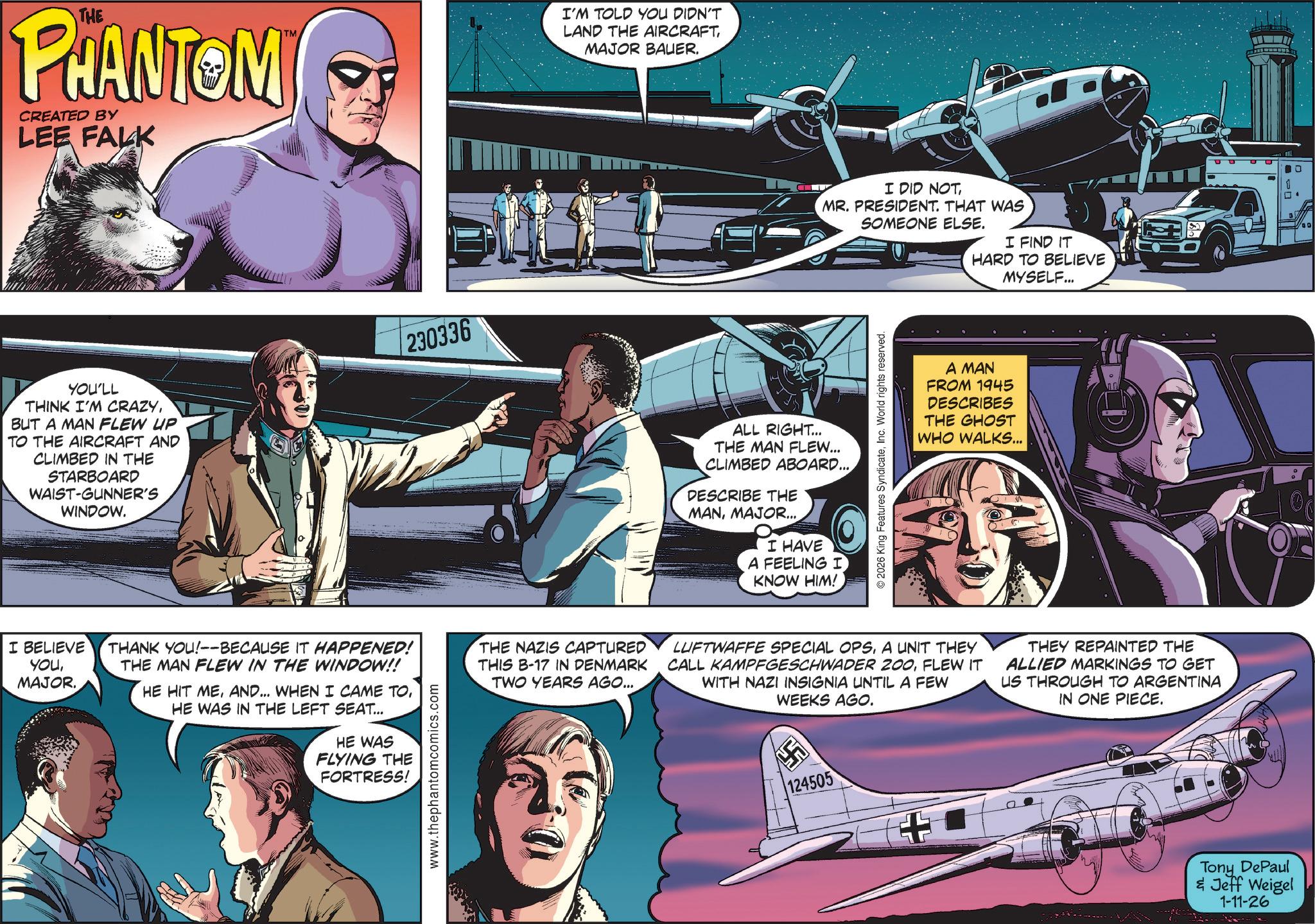 Animated cartoon OCR: THE PHANTOM CREATED BY LEE FALK TM YOU'LL THINK I'M CRAZYBUT A MAN FLEW UP TO THE AIRCRAFT AND CLIMBED IN THE STARBOARD WAIST-GUNNER'S WINDOW. 230336 I'M TOLD YOU DIDN'T LAND THE AIRCRAFTMAJOR BAUER. I DID NOTMR. PRESIDENT. THAT WAS SOMEONE ELSE. I FIND IT HARD TO BELIEVE MYSELF... ALL RIGHT... THE MAN FLEW... CLIMBED ABOARD... DESCRIBE THE MANMAJOR... I HAVE A FEELING I KNOW HIM! © 2026 King Features SyndicateInc. World rights reserved. A MAN FROM 1945 DESCRIBES THE GHOST WHO WALKS... I BELIEVE THANK YOU!--BECAUSE IT HAPPENED! THE MAN FLEW IN THE WINDOW!! YOUMAJOR. HE HIT MEHE WAS IN THE LEFT SEAT... HE WAS FLYING THE FORTRESS! www.thephantomcomics.com THE NAZIS CAPTURED THIS B-17 IN DENMARK TWO YEARS AGO... LUFTWAFFE SPECIAL OPSA UNIT THEY CALL KAMPFGESCHWADER 200FLEW IT WITH NAZI INSIGNIA UNTIL A FEW WEEKS AGO. 124505 THEY REPAINTED THE ALLIED MARKINGS TO GET US THROUGH TO ARGENTINA IN ONE PIECE. Tony DePaul & Jeff Weigel 1-11-26 THE PHANTOM CREATED BY LEE FALK TM YOU'LL THINK I'M CRAZYBUT A MAN FLEW UP TO THE AIRCRAFT AND CLIMBED IN THE STARBOARD WAIST - GUNNER'S WINDOW . 230336 I'M TOLD YOU DIDN'T LAND THE AIRCRAFTMAJOR BAUER . I DID NOTMR . PRESIDENT . THAT WAS SOMEONE ELSE . I FIND IT HARD TO BELIEVE MYSELF ... ALL RIGHT ... THE MAN FLEW ... CLIMBED ABOARD ... DESCRIBE THE MANMAJOR ... I HAVE A FEELING I KNOW HIM ! © 2026 King Features SyndicateInc. World rights reserved . A MAN FROM 1945 DESCRIBES THE GHOST WHO WALKS ... I BELIEVE THANK YOU ! -- BECAUSE IT HAPPENED ! THE MAN FLEW IN THE WINDOW !! YOUMAJOR . HE HIT MEAND ... WHEN I CAME TOHE WAS IN THE LEFT SEAT ... HE WAS FLYING THE FORTRESS ! www.thephantomcomics.com THE NAZIS CAPTURED THIS B - 17 IN DENMARK TWO YEARS AGO ... LUFTWAFFE SPECIAL OPSA UNIT THEY CALL KAMPFGESCHWADER 200FLEW IT WITH NAZI INSIGNIA UNTIL A FEW WEEKS AGO . 124505 THEY REPAINTED THE ALLIED MARKINGS TO GET US THROUGH TO ARGENTINA IN ONE PIECE . Tony DePaul & Jeff Weigel 1-11-26