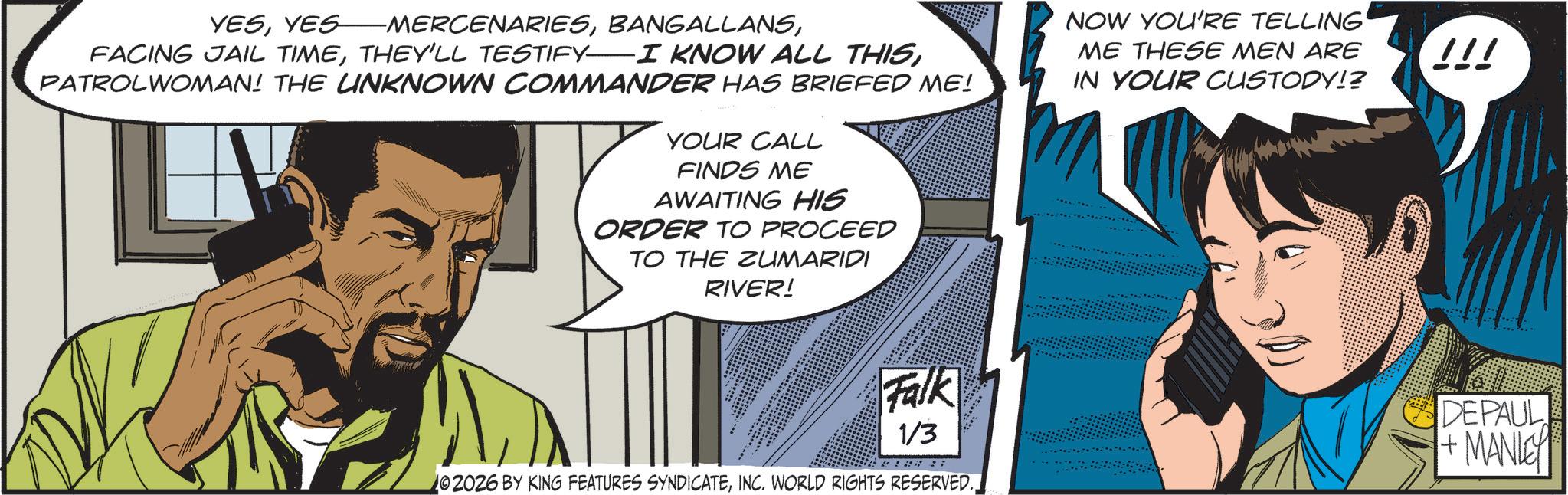 Moustache OCR: YESPATROLWOMAN! THE UNKNOWN COMMANDER HAS BRIEFED ME! YOUR CALL FINDS ME AWAITING HIS ORDER TO PROCEED TO THE ZUMARIDI RIVER! NOW YOU'RE TELLING' ME THESE MEN ARE IN YOUR CUSTODY!? !!! Falk 1/3 02026 BY KING FEATURES SYNDICATEINC. WORLD RIGHTS RESERVED.. DEPAUL +MANIC YESYES MERCENARIESFACING JAIL TIMETHEY'LL TESTIFY I KNOW ALL THISPATROLWOMAN ! THE UNKNOWN COMMANDER HAS BRIEFED ME ! YOUR CALL FINDS ME AWAITING HIS ORDER TO PROCEED TO THE ZUMARIDI RIVER ! NOW YOU'RE TELLING ' ME THESE MEN ARE IN YOUR CUSTODY !? !!! Falk 1/3 02026 BY KING FEATURES SYNDICATEINC . WORLD RIGHTS RESERVED .. DEPAUL + MANIC
