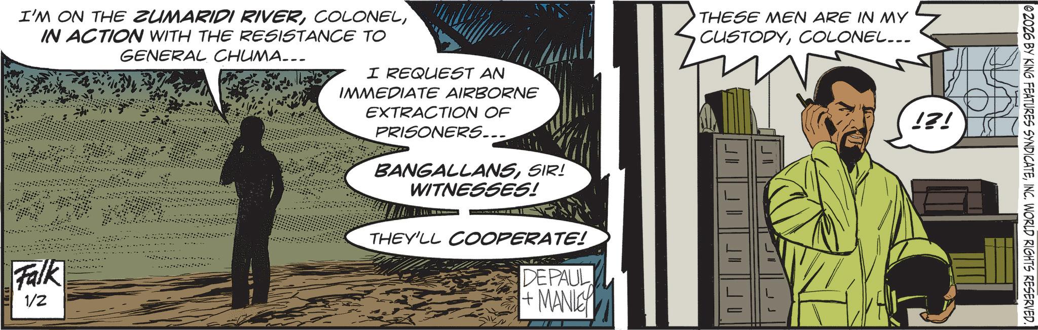 Comic book OCR: I'M ON THE ZUMARIDI RIVERIN ACTION WITH THE RESISTANCE TO GENERAL CHUMA.. Falk 1/2 I REQUEST AN IMMEDIATE AIRBORNE EXTRACTION OF PRISONERS.... BANGALLANSSIR! WITNESSES! THEY'LL COOPERATE! DEPAUL +MANLEY THESE MEN ARE IN MY CUSTODYCOLONEL... !?! 02026 BY KING FEATURES SYNDICATEINC. WORLD RIGHTS RESERVED. I'M ON THE ZUMARIDI RIVERIN ACTION WITH THE RESISTANCE TO GENERAL CHUMA .. Falk 1/2 I REQUEST AN IMMEDIATE AIRBORNE EXTRACTION OF PRISONERS .... BANGALLANSSIR ! WITNESSES ! THEY'LL COOPERATE ! DEPAUL + MANLEY THESE MEN ARE IN MY CUSTODYCOLONEL ... ! ? ! 02026 BY KING FEATURES SYNDICATEINC . WORLD RIGHTS RESERVED .