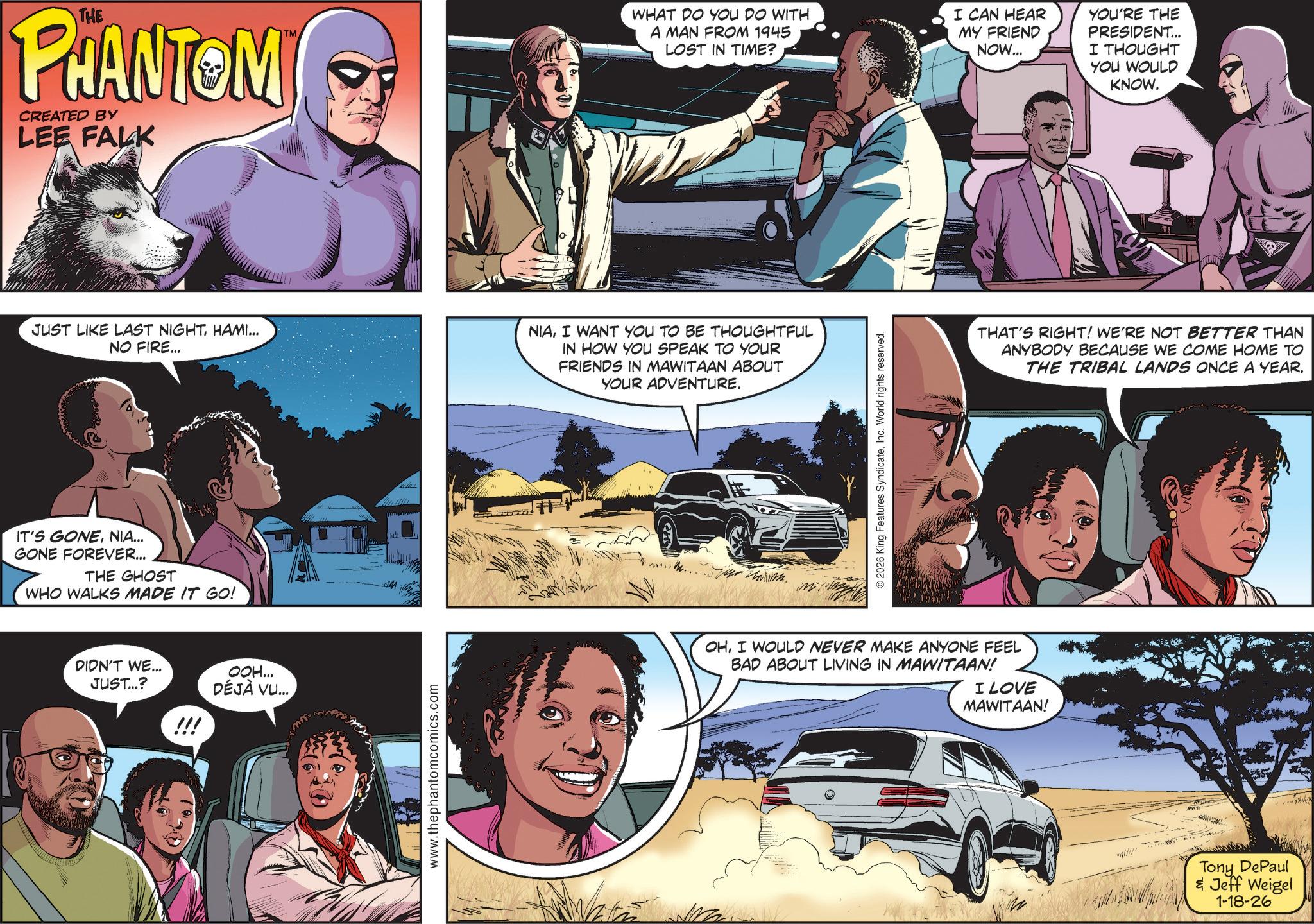 Film OCR: THE PHANTOM CREATED BY LEE FALK TM WHAT DO YOU DO WITH A MAN FROM 1945 LOST IN TIME? I CAN HEAR MY FRIEND NOW... YOU'RE THE PRESIDENT... I THOUGHT YOU WOULD KNOW. JUST LIKE LAST NIGHTHAMI... NO FIRE... NIAI WANT YOU TO BE THOUGHTFUL IN HOW YOU SPEAK TO YOUR FRIENDS IN MAWITAAN ABOUT YOUR ADVENTURE. IT'S GONENIA... GONE FOREVER... THE GHOST WHO WALKS MADE IT GO! DIDN'T WE... JUST...? OOH... DÉJÀ VU... !!! www.thephantomcomics.com m. © 2026 King Features SyndicateInc. World rights reserved. THAT'S RIGHT! WE'RE NOT BETTER THAN ANYBODY BECAUSE WE COME HOME TO THE TRIBAL LANDS ONCE A YEAR. OHI WOULD NEVER MAKE ANYONE FEEL BAD ABOUT LIVING IN MAWITAAN! I LOVE MAWITAAN! Tony DePaul & Jeff Weigel 1-18-26 THE PHANTOM CREATED BY LEE FALK TM WHAT DO YOU DO WITH A MAN FROM 1945 LOST IN TIME ? I CAN HEAR MY FRIEND NOW ... YOU'RE THE PRESIDENT ... I THOUGHT YOU WOULD KNOW . JUST LIKE LAST NIGHTHAMI ... NO FIRE ... NIAI WANT YOU TO BE THOUGHTFUL IN HOW YOU SPEAK TO YOUR FRIENDS IN MAWITAAN ABOUT YOUR ADVENTURE . IT'S GONENIA ... GONE FOREVER ... THE GHOST WHO WALKS MADE IT GO ! DIDN'T WE ... JUST ... ? OOH ... DÉJÀ VU ... !!! www.thephantomcomics.com m . © 2026 King Features SyndicateInc. World rights reserved . THAT'S RIGHT ! WE'RE NOT BETTER THAN ANYBODY BECAUSE WE COME HOME TO THE TRIBAL LANDS ONCE A YEAR . OHI WOULD NEVER MAKE ANYONE FEEL BAD ABOUT LIVING IN MAWITAAN ! I LOVE MAWITAAN ! Tony DePaul & Jeff Weigel 1-18-26