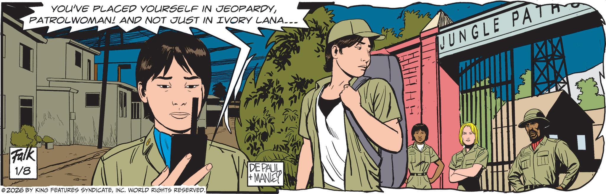 Animated cartoon OCR: YOU'VE PLACED YOURSELF IN JEOPARDYPATROLWOMAN! AND NOT JUST IN IVORY LANA... JUNGLE PATA Falk 1/8 ZOZ6 BY KING FEATURES SYNDICATEINC. WORLD RIGHTS RESERVED. DE PAUL MANLEY YOU'VE PLACED YOURSELF IN JEOPARDYPATROLWOMAN ! AND NOT JUST IN IVORY LANA ... JUNGLE PATA Falk 1/8 ZOZ6 BY KING FEATURES SYNDICATEINC . WORLD RIGHTS RESERVED . DE PAUL MANLEY