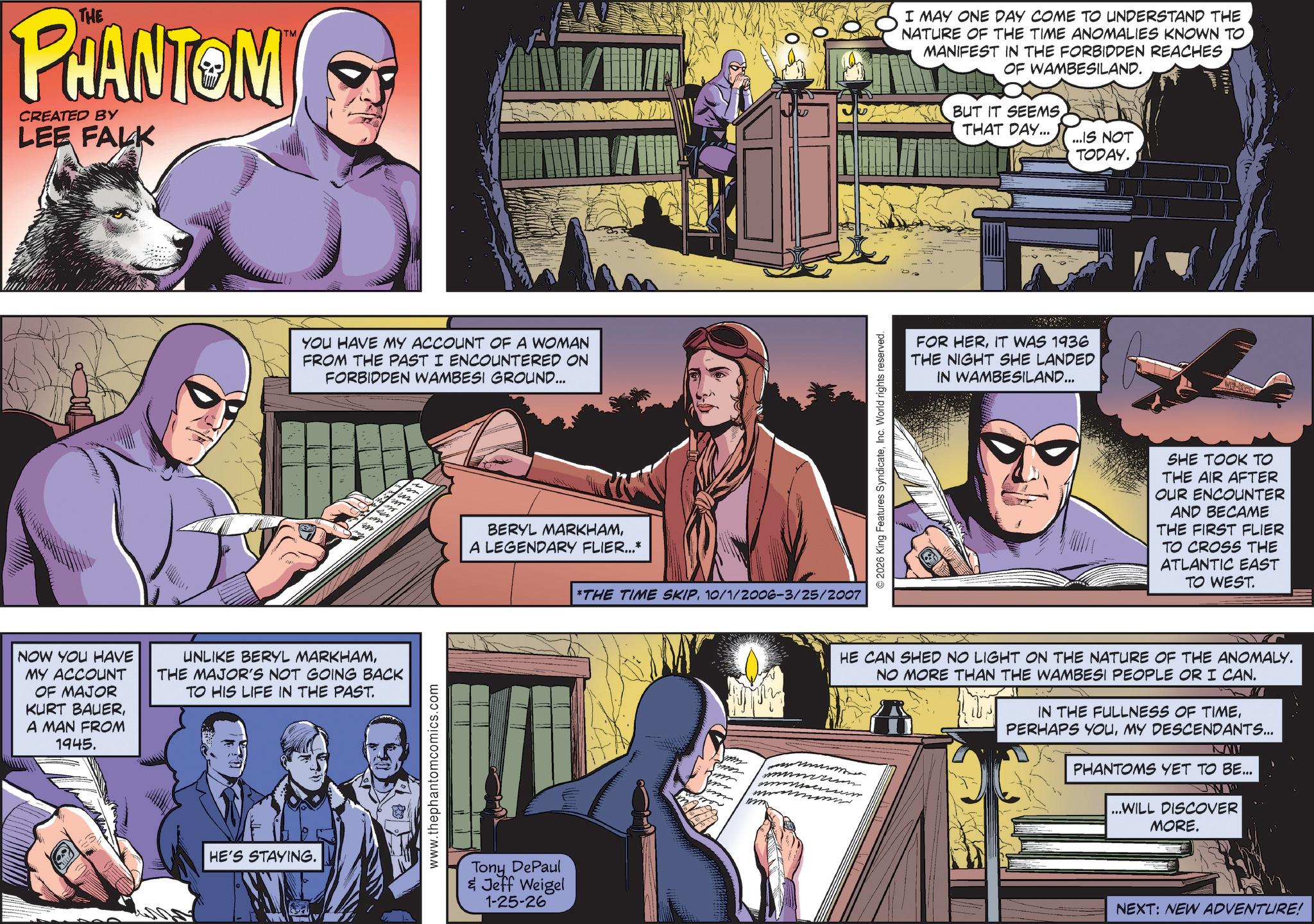 Hearing OCR: THE PHANTOM CREATED BY LEE FALK TM YOU HAVE MY ACCOUNT OF A WOMAN FROM THE PAST I ENCOUNTERED ON FORBIDDEN WAMBESI GROUND... TIFFE NOW YOU HAVE MY ACCOUNT OF MAJOR KURT BAUERA MAN FROM 1945. UNLIKE BERYL MARKHAMTHE MAJOR'S NOT GOING BACK TO HIS LIFE IN THE PAST. HE'S STAYING. www.thephantomcomics.com BERYL MARKHAMA LEGENDARY FLIER...* Tony DePaul & Jeff Weigel 1-25-26 *THE TIME SKIP10/1/2006-3/25/2007 m © 2026 King Features SyndicateInc. World rights reserved. I MAY ONE DAY COME TO UNDERSTAND THE NATURE OF THE TIME ANOMALIES KNOWN TO MANIFEST IN THE FORBIDDEN REACHES OF WAMBESILAND. BUT IT SEEMS THAT DAY... FOR HERIT WAS 1936 THE NIGHT SHE LANDED IN WAMBESILAND... ...IS NOT TODAY. SHE TOOK TO THE AIR AFTER OUR ENCOUNTER AND BECAME THE FIRST FLIER TO CROSS THE ATLANTIC EAST TO WEST. HE CAN SHED NO LIGHT ON THE NATURE OF THE ANOMALY. NO MORE THAN THE WAMBESI PEOPLE OR I CAN. IN THE FULLNESS OF TIMEMY DESCENDANTS... NAW PHANTOMS YET TO BE... ...WILL DISCOVER MORE. NEXT: NEW ADVENTURE! THE PHANTOM CREATED BY LEE FALK TM YOU HAVE MY ACCOUNT OF A WOMAN FROM THE PAST I ENCOUNTERED ON FORBIDDEN WAMBESI GROUND ... TIFFE NOW YOU HAVE MY ACCOUNT OF MAJOR KURT BAUERA MAN FROM 1945 . UNLIKE BERYL MARKHAMTHE MAJOR'S NOT GOING BACK TO HIS LIFE IN THE PAST . HE'S STAYING . www.thephantomcomics.com BERYL MARKHAMA LEGENDARY FLIER ... * Tony DePaul & Jeff Weigel 1-25-26 * THE TIME SKIP10 / 1 / 2006-3 / 25 / 2007 m © 2026 King Features SyndicateInc. World rights reserved . I MAY ONE DAY COME TO UNDERSTAND THE NATURE OF THE TIME ANOMALIES KNOWN TO MANIFEST IN THE FORBIDDEN REACHES OF WAMBESILAND . BUT IT SEEMS THAT DAY ... FOR HERIT WAS 1936 THE NIGHT SHE LANDED IN WAMBESILAND ... ... IS NOT TODAY . SHE TOOK TO THE AIR AFTER OUR ENCOUNTER AND BECAME THE FIRST FLIER TO CROSS THE ATLANTIC EAST TO WEST . HE CAN SHED NO LIGHT ON THE NATURE OF THE ANOMALY . NO MORE THAN THE WAMBESI PEOPLE OR I CAN . IN THE FULLNESS OF TIMEPERHAPS YOUMY DESCENDANTS ... NAW PHANTOMS YET TO BE ... ... WILL DISCOVER MORE . NEXT : NEW ADVENTURE !
