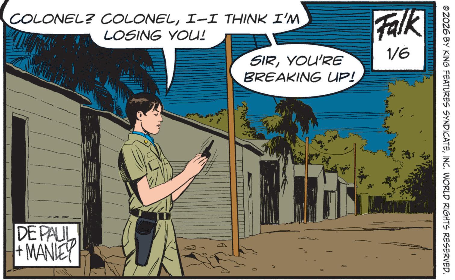 Publication OCR: © 2026 BY KING FEATURES SYNDICATEINC. WORLD RIGHTS RESERVED. COLONEL? COLONELI-I THINK I'M LOSING YOU! SIRYOU'RE BREAKING UP! Falk 1/6 DE PAUL + MANLEY © 2026 BY KING FEATURES SYNDICATEINC . WORLD RIGHTS RESERVED . COLONEL ? COLONELI - I THINK I'M LOSING YOU ! SIRYOU'RE BREAKING UP ! Falk 1/6 DE PAUL + MANLEY