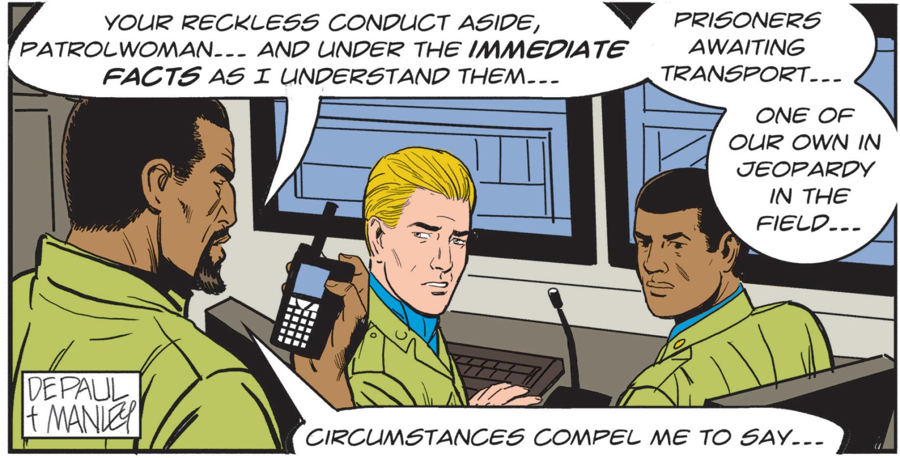 Comic book OCR: YOUR RECKLESS CONDUCT ASIDEPATROLWOMAN___ AND UNDER THE IMMEDIATE FACTS AS I UNDERSTAND THEM... PRISONERS AWAITING TRANSPORT... ONE OF OUR OWN IN JEOPARDY IN THE FIELD... 321 DEPAUL + MANLEY CIRCUMSTANCES COMPEL ME TO SAY... " YOUR RECKLESS CONDUCT ASIDEPATROLWOMAN___ AND UNDER THE IMMEDIATE FACTS AS I UNDERSTAND THEM ... PRISONERS AWAITING TRANSPORT ... ONE OF OUR OWN IN JEOPARDY IN THE FIELD ... 321 DEPAUL + MANLEY CIRCUMSTANCES COMPEL ME TO SAY ... "
