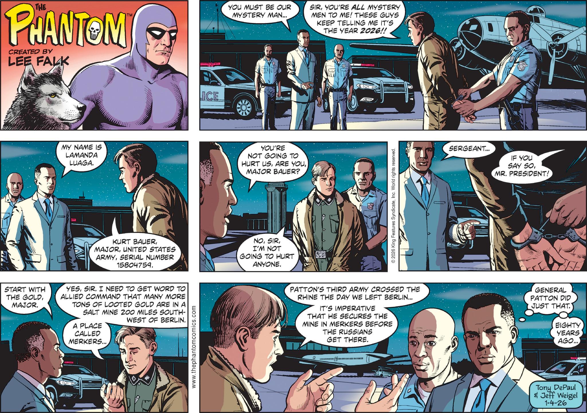 Gesture OCR: THE PHANTOM CREATED BY LEE FALK MY NAME IS LAMANDA LUAGA. TM YOU MUST BE OUR MYSTERY MAN... KURT BAUERUNITED STATES ARMYSERIAL NUMBER 15804759. START WITH THE GOLDMAJOR. YESSIR. I NEED TO GET WORD TO ALLIED COMMAND THAT MANY MORE TONS OF LOOTED GOLD ARE IN A SALT MINE 200 MILES SOUTH- WEST OF BERLIN. A PLACE CALLED MERKERS... www.thephantomcomics.com LICE YOU'RE NOT GOING TO HURT USMAJOR BAUER? NOI'M NOT GOING TO HURT ANYONE. SIRYOU'RE ALL MYSTERY MEN TO ME! THESE GUYS KEEP TELLING ME IT'S THE YEAR 2026!! © 2026 King Features SyndicateInc. World rights reserved. SERGEANT... IF YOU SAY SOMR. PRESIDENT! PATTON'S THIRD ARMY CROSSED THE RHINE THE DAY WE LEFT BERLIN... IT'S IMPERATIVE THAT HE SECURES THE MINE IN MERKERS BEFORE THE RUSSIANS GET THERE. GENERAL PATTON DID JUST THAT. EIGHTY YEARS AGO... www. Tony DePaul & Jeff Weigel 1-4-26 THE PHANTOM CREATED BY LEE FALK MY NAME IS LAMANDA LUAGA . TM YOU MUST BE OUR MYSTERY MAN ... KURT BAUERUNITED STATES ARMYSERIAL NUMBER 15804759 . START WITH THE GOLDMAJOR . YESSIR . I NEED TO GET WORD TO ALLIED COMMAND THAT MANY MORE TONS OF LOOTED GOLD ARE IN A SALT MINE 200 MILES SOUTH- WEST OF BERLIN . A PLACE CALLED MERKERS ... www.thephantomcomics.com LICE YOU'RE NOT GOING TO HURT USARE YOUMAJOR BAUER ? NOI'M NOT GOING TO HURT ANYONE . SIRYOU'RE ALL MYSTERY MEN TO ME ! THESE GUYS KEEP TELLING ME IT'S THE YEAR 2026 !! © 2026 King Features SyndicateInc. World rights reserved . SERGEANT ... IF YOU SAY SOMR . PRESIDENT ! PATTON'S THIRD ARMY CROSSED THE RHINE THE DAY WE LEFT BERLIN ... IT'S IMPERATIVE THAT HE SECURES THE MINE IN MERKERS BEFORE THE RUSSIANS GET THERE . GENERAL PATTON DID JUST THAT . EIGHTY YEARS AGO ... www . Tony DePaul & Jeff Weigel 1-4-26