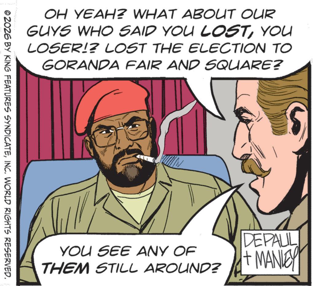 Publication OCR: OH YEAH? WHAT ABOUT OUR GUYS WHO SAID YOU LOSTYOU LOSER!? LOST THE ELECTION TO GORANDA FAIR AND SQUARE? © ZOZ6 BY KING FEATURES SYNDICATEINC. WORLD RIGHTS RESERVED. YOU SEE ANY OF THEM STILL AROUND? DEPALIL + MANLEY OH YEAH ? WHAT ABOUT OUR GUYS WHO SAID YOU LOSTYOU LOSER !? LOST THE ELECTION TO GORANDA FAIR AND SQUARE ? © ZOZ6 BY KING FEATURES SYNDICATEINC . WORLD RIGHTS RESERVED . YOU SEE ANY OF THEM STILL AROUND ? DEPALIL + MANLEY