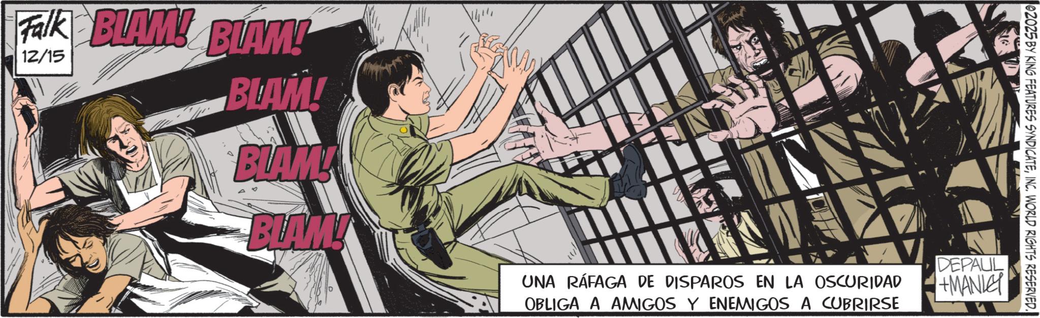 Comics OCR: Falk BLAM! BLAM! 12/15 02025 BY KING FEATURES SYNDICATEINC. WORLD RIGHTS RESERVED. BLAM! BLAM! BLAM! UNA RÁFAGA DE DISPAROS EN LA OSCURIDAD OBLIGA A AMIGOS Y ENEMIGOS A CUBRIRSE DEPAUL +MANLEY Falk BLAM ! BLAM ! 12/15 02025 BY KING FEATURES SYNDICATEINC . WORLD RIGHTS RESERVED . BLAM ! BLAM ! BLAM ! UNA RÁFAGA DE DISPAROS EN LA OSCURIDAD OBLIGA A AMIGOS Y ENEMIGOS A CUBRIRSE DEPAUL + MANLEY
