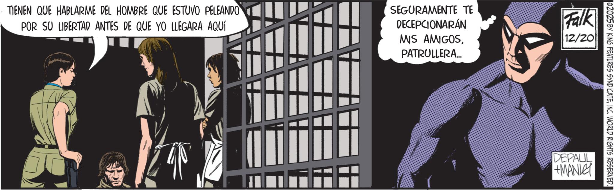 Publication OCR: 02025 BY KING FEATURES SYNDICATEINC. WORLD RIGHTS RESERVED. TIENEN QUE HABLARME DEL HOMBRE QUE ESTUVO PELEANDO POR SU LIBERTAD ANTES DE QUE YO LLEGARA AQUÍ SEGURAMENTE TE DECEPCIONARÁN MIS AMIGOSPATRULLERA... Falk 12/20 DEPAUL +MANLEY 02025 BY KING FEATURES SYNDICATEINC . WORLD RIGHTS RESERVED . TIENEN QUE HABLARME DEL HOMBRE QUE ESTUVO PELEANDO POR SU LIBERTAD ANTES DE QUE YO LLEGARA AQUÍ SEGURAMENTE TE DECEPCIONARÁN MIS AMIGOSPATRULLERA ... Falk 12/20 DEPAUL + MANLEY