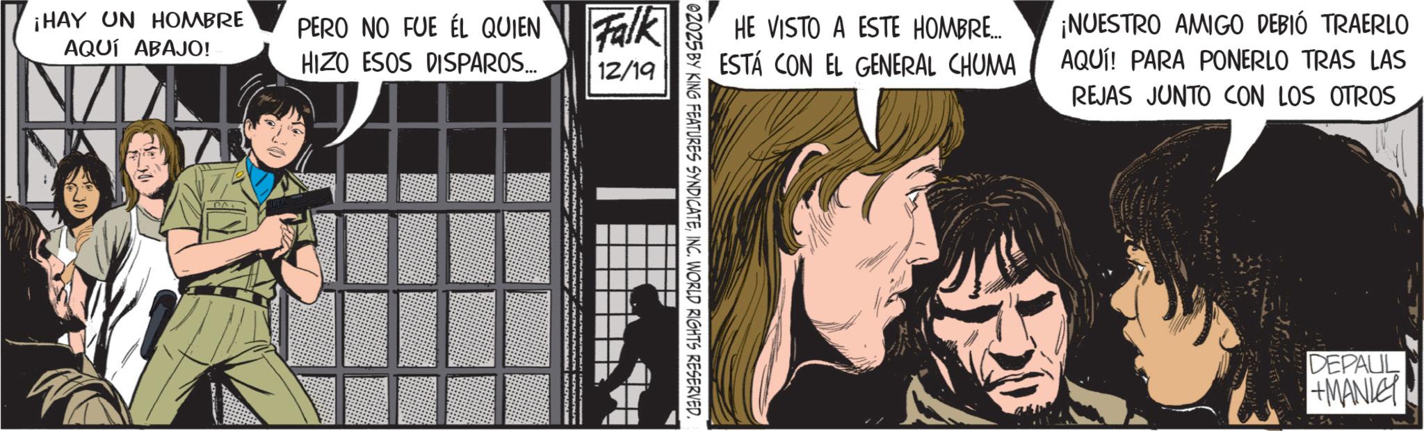 Comics OCR: ¡HAY UN HOMBRE AQUÍ ABAJO! PERO NO FUE ÉL QUIEN HIZO ESOS DISPAROS... Falk 12/19 HE VISTO A ESTE HOMBRE... ESTÁ CON EL GENERAL CHUMA ¡NUESTRO AMIGO DEBIÓ TRAERLO AQUI! PARA PONERLO TRAS LAS REJAS JUNTO CON LOS OTROS 02025 BY KING FEATURES SYNDICATEINC. WORLD RIGHTS RESERVED. DEPAUL +MANLE ¡ HAY UN HOMBRE AQUÍ ABAJO ! PERO NO FUE ÉL QUIEN HIZO ESOS DISPAROS ... Falk 12/19 HE VISTO A ESTE HOMBRE ... ESTÁ CON EL GENERAL CHUMA ¡ NUESTRO AMIGO DEBIÓ TRAERLO AQUI ! PARA PONERLO TRAS LAS REJAS JUNTO CON LOS OTROS 02025 BY KING FEATURES SYNDICATEINC . WORLD RIGHTS RESERVED . DEPAUL + MANLE