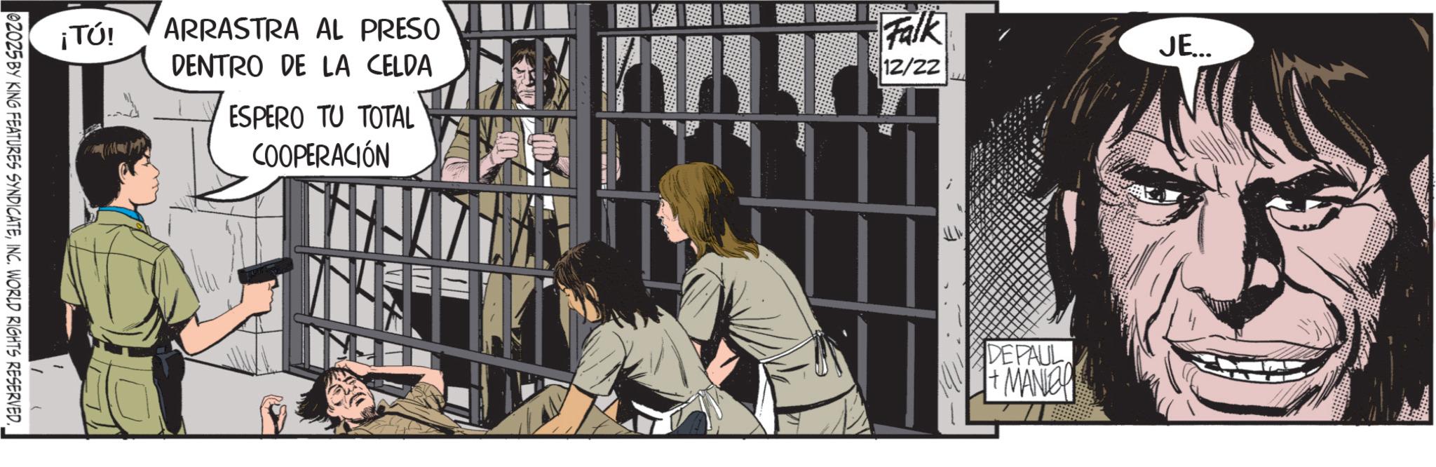 Publication OCR: Falk JE... ¡TÚ! ARRASTRA AL PRESO DENTRO DE LA CELDA ESPERO TU TOTAL COOPERACIÓN 12/22 02025 BY KING FEATURES SYNDICATEINC. WORLD RIGHTS RESERVED. DEPAUL +MANCH Falk JE ... ¡ TÚ ! ARRASTRA AL PRESO DENTRO DE LA CELDA ESPERO TU TOTAL COOPERACIÓN 12/22 02025 BY KING FEATURES SYNDICATEINC . WORLD RIGHTS RESERVED . DEPAUL + MANCH