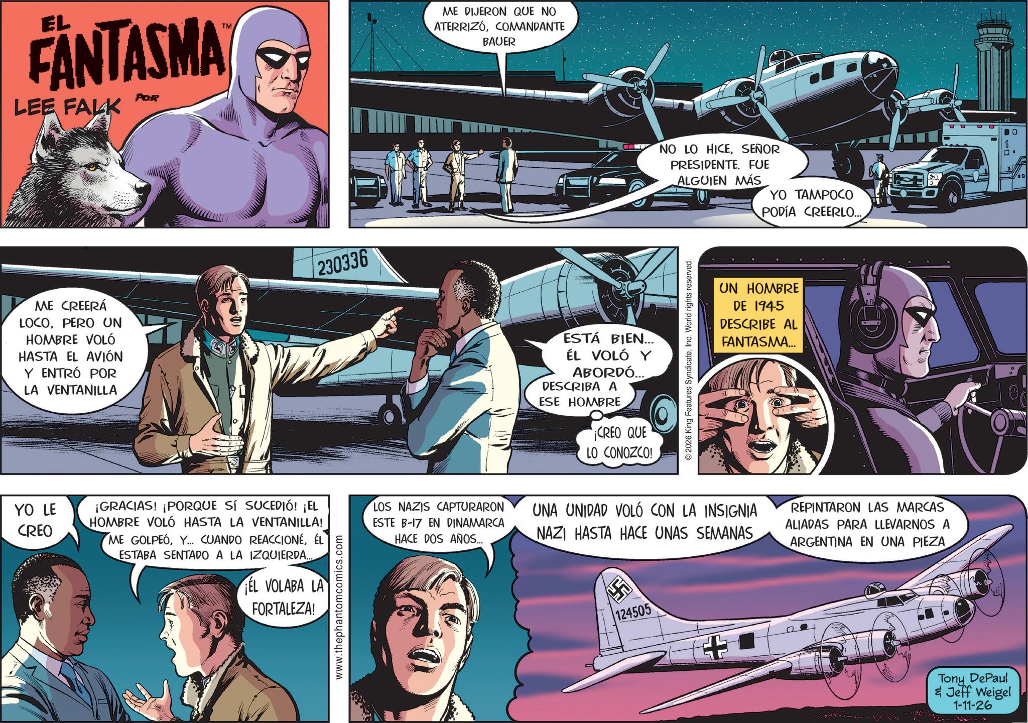 Animated cartoon OCR: FANTASMA LEE FALK POR TM ME CREERÁ LOCOPERO UN HOMBRE VOLÓ HASTA EL AVIÓN Y ENTRÓ POR LA VENTANILLA 230336 ME DIJERON QUE NO ATERRIZÓCOMANDANTE BAUER ESTÁ BIEN... ÉL VOLÓ Y ABORDÓ... DESCRIBA A ESE HOMBRE ¡CREO QUE LO CONOZCO! NO LO HICESEÑOR PRESIDENTE. FUE ALGUIEN MÁS YO TAMPOCO PODÍA CREERLO... © 2026 King Features SyndicateInc. World rights reserved. UN HOMBRE DE 1945 DESCRIBE AL FANTASMA... YO LE CREO ¡GRACIAS! ¡PORQUE SÍ SUCEDIÓ! ¡EL HOMBRE VOLÓ HASTA LA VENTANILLA! ME GOLPEÓÉL ESTABA SENTADO A LA IZQUIERDA... EL VOLABA LA FORTALEZA! www.thephantomcomics.com LOS NAZIS CAPTURARON ESTE B-17 EN DINAMARCA HACE DOS AÑOS... UNA UNIDAD VOLÓ CON LA INSIGNIA NAZI HASTA HACE UNAS SEMANAS 124505 REPINTARON LAS MARCAS ALIADAS PARA LLEVARNOS A ARGENTINA EN UNA PIEZA Tony DePaul & Jeff Weigel 1-11-26 FANTASMA LEE FALK POR TM ME CREERÁ LOCOPERO UN HOMBRE VOLÓ HASTA EL AVIÓN Y ENTRÓ POR LA VENTANILLA 230336 ME DIJERON QUE NO ATERRIZÓCOMANDANTE BAUER ESTÁ BIEN ... ÉL VOLÓ Y ABORDÓ ... DESCRIBA A ESE HOMBRE ¡ CREO QUE LO CONOZCO ! NO LO HICESEÑOR PRESIDENTE . FUE ALGUIEN MÁS YO TAMPOCO PODÍA CREERLO ... © 2026 King Features SyndicateInc. World rights reserved . UN HOMBRE DE 1945 DESCRIBE AL FANTASMA ... YO LE CREO ¡ GRACIAS ! ¡ PORQUE SÍ SUCEDIÓ ! ¡ EL HOMBRE VOLÓ HASTA LA VENTANILLA ! ME GOLPEÓY ... CUANDO REACCIONÉÉL ESTABA SENTADO A LA IZQUIERDA ... EL VOLABA LA FORTALEZA ! www.thephantomcomics.com LOS NAZIS CAPTURARON ESTE B - 17 EN DINAMARCA HACE DOS AÑOS ... UNA UNIDAD VOLÓ CON LA INSIGNIA NAZI HASTA HACE UNAS SEMANAS 124505 REPINTARON LAS MARCAS ALIADAS PARA LLEVARNOS A ARGENTINA EN UNA PIEZA Tony DePaul & Jeff Weigel 1-11-26