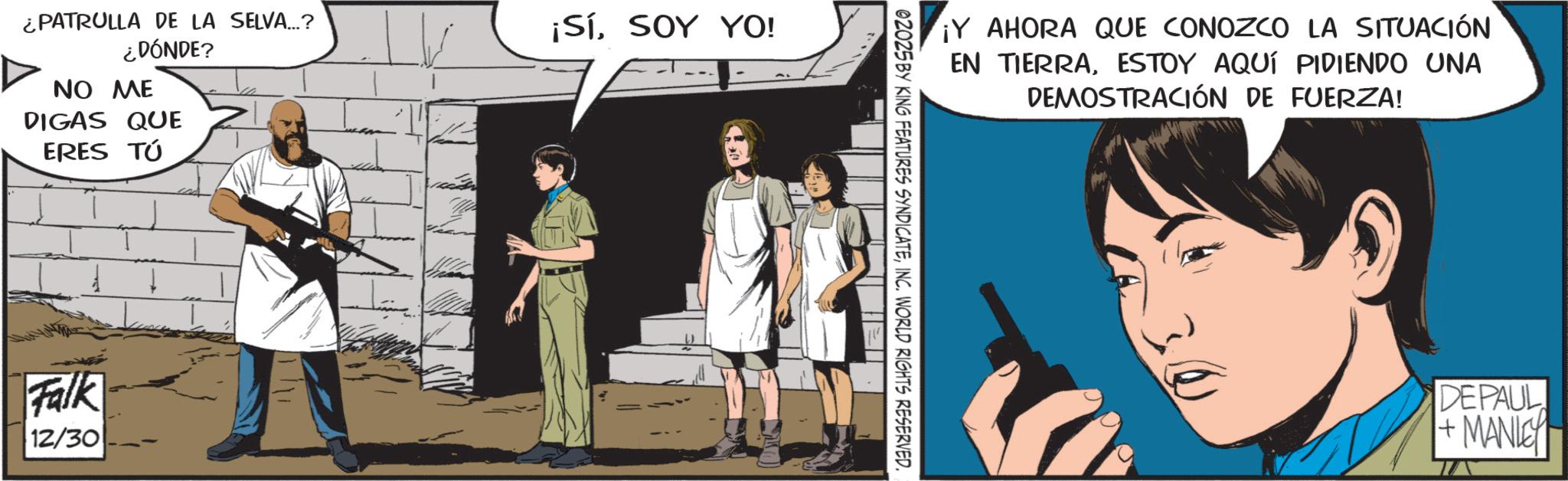 Animated cartoon OCR: ¿PATRULLA DE LA SELVA...? ¿DÓNDE? NO ME DIGAS QUE ERES TÚ Falk 12/30 ¡SíSOY YO! ¡Y AHORA QUE CONOZCO LA SITUACIÓN EN TIERRAESTOY AQUÍ PIDIENDO UNA DEMOSTRACIÓN DE FUERZA! 02025 BY KING FEATURES SYNDICATEINC. WORLD RIGHTS RESERVED. DEPAUL + MANLEY ¿ PATRULLA DE LA SELVA ... ? ¿ DÓNDE ? NO ME DIGAS QUE ERES TÚ Falk 12/30 ¡ SíSOY YO ! ¡ Y AHORA QUE CONOZCO LA SITUACIÓN EN TIERRAESTOY AQUÍ PIDIENDO UNA DEMOSTRACIÓN DE FUERZA ! 02025 BY KING FEATURES SYNDICATEINC . WORLD RIGHTS RESERVED . DEPAUL + MANLEY