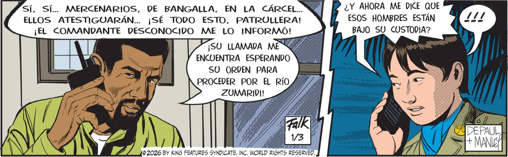 Publication OCR: SíEN LA CÁRCEL... ELLOS ATESTIGUARÁN... ¡SÉ TODO ESTOPATRULLERA! ¡EL COMANDANTE DESCONOCIDO ME LO INFORMÓ! ¡SU LLAMADA ME ENCUENTRA ESPERANDO SU ORDEN PARA PROCEDER POR EL RÍO ZUMARIDI! ¿Y AHORA ME DICE QUE ESOS HOMBRES ESTÁN BAJO SU CUSTODIA? !!! Falk DEPAUL 1/3 02026 BY KING FEATURES SYNDICATEINC. WORLD RIGHTS RESERVED. + MANLEY SíSí ... MERCENARIOSDE BANGALLAEN LA CÁRCEL ... ELLOS ATESTIGUARÁN ... ¡ SÉ TODO ESTOPATRULLERA ! ¡ EL COMANDANTE DESCONOCIDO ME LO INFORMÓ ! ¡ SU LLAMADA ME ENCUENTRA ESPERANDO SU ORDEN PARA PROCEDER POR EL RÍO ZUMARIDI ! ¿ Y AHORA ME DICE QUE ESOS HOMBRES ESTÁN BAJO SU CUSTODIA ? !!! Falk DEPAUL 1/3 02026 BY KING FEATURES SYNDICATEINC . WORLD RIGHTS RESERVED . + MANLEY