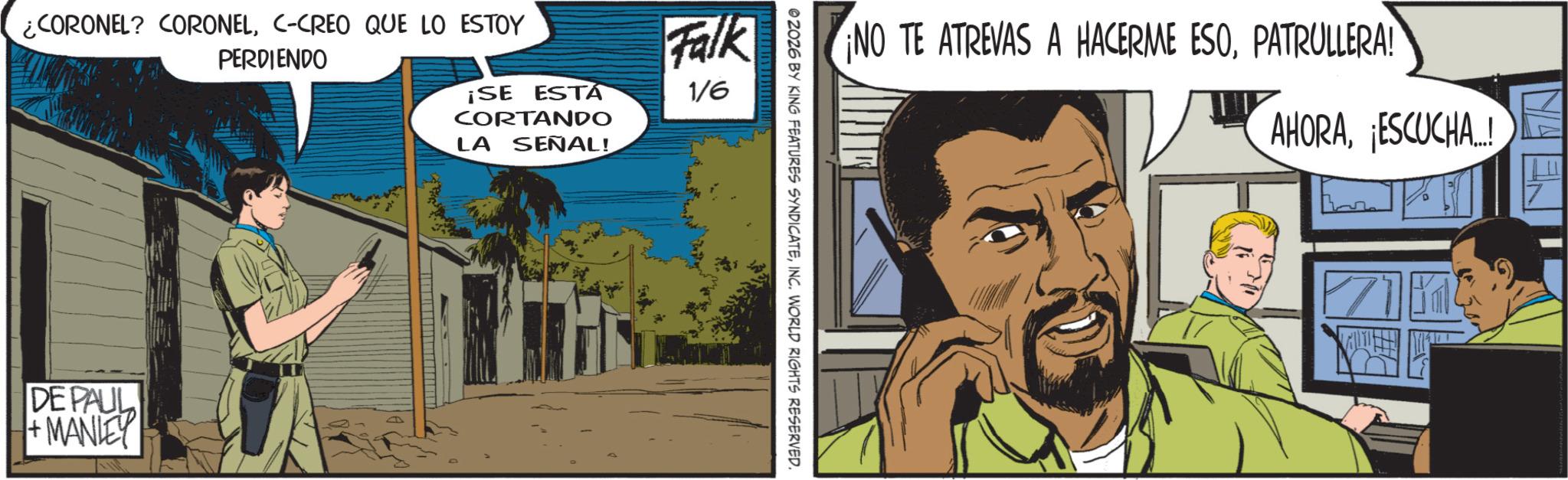 Publication OCR: ¿CORONEL? CORONELC-CREO QUE LO ESTOY PERDIENDO ¡SE ESTA CORTANDO LA SEÑAL! Falk 1/6 DE PAUL +MANLEY NO TE ATREVAS A HACERME ESOPATRULLERA! 02026 BY KING FEATURES SYNDICATEINC. WORLD RIGHTS RESERVED. AHORAESCUCHA... 7 ¿ CORONEL ? CORONELC - CREO QUE LO ESTOY PERDIENDO ¡ SE ESTA CORTANDO LA SEÑAL ! Falk 1/6 DE PAUL + MANLEY NO TE ATREVAS A HACERME ESOPATRULLERA ! 02026 BY KING FEATURES SYNDICATEINC . WORLD RIGHTS RESERVED . AHORAESCUCHA ... 7
