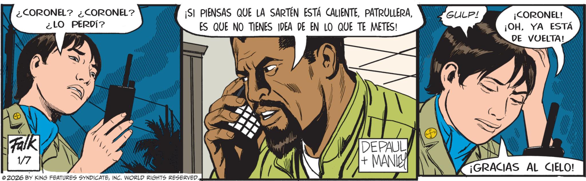 Publication OCR: ¿CORONEL? ¿CORONEL? ¿LO PERDÍ? ¡SI PIENSAS QUE LA SARTÉN ESTÁ CALIENTEES QUE NO TIENES IDEA DE EN LO QUE TE METES! GULP! ¡CORONEL! ¡OHYA ESTÁ DE VUELTA! Falk 1/7 DEPAUL + MANLEY ¡GRACIAS AL CIELO! © ZOZ6 BY KING FEATURES SYNDICATEINC. WORLD RIGHTS RESERVED. ¿ CORONEL ? ¿ CORONEL ? ¿ LO PERDÍ ? ¡ SI PIENSAS QUE LA SARTÉN ESTÁ CALIENTEES QUE NO TIENES IDEA DE EN LO QUE TE METES ! GULP ! ¡ CORONEL ! ¡ OHYA ESTÁ DE VUELTA ! Falk 1/7 DEPAUL + MANLEY ¡ GRACIAS AL CIELO ! © ZOZ6 BY KING FEATURES SYNDICATEINC . WORLD RIGHTS RESERVED .