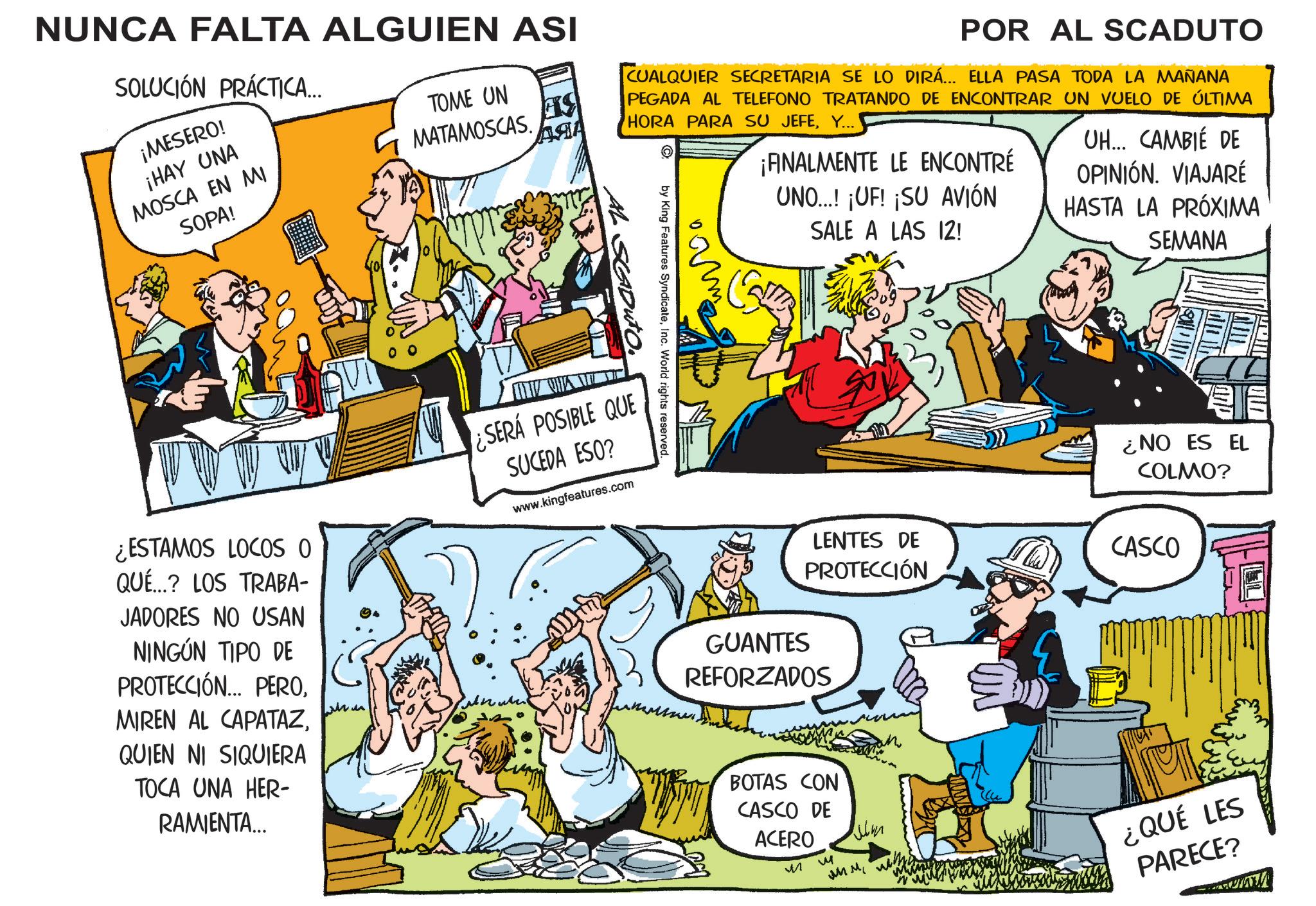Publication OCR: NUNCA FALTA ALGUIEN ASI SOLUCIÓN PRÁCTICA... ¡MESERO! ¡HAY UNA MOSCA EN MI SOPA! TOME UN MATAMOSCAS. ?? POR AL SCADUTO CUALQUIER SECRETARIA SE LO DIRÁ... ELLA PASA TODA LA MAÑANA PEGADA AL TELEFONO TRATANDO DE ENCONTRAR UN VUELO DE ÚLTIMA HORA PARA SU JEFEY... ??? by King Features SyndicateInc. World rights reserved. AL SG ¡FINALMENTE LE ENCONTRÉ UNO...! ¡UF! ¡SU AVIÓN SALE A LAS 12! UH... CAMBIÉ DE OPINIÓN. VIAJARÉ HASTA LA PRÓXIMA SEMANA ¿ESTAMOS LOCOS O QUÉ...? LOS TRABA- JADORES NO USAN NINGÚN TIPO DE PROTECCIÓN... PEROQUIEN NI SIQUIERA TOCA UNA HER- RAMIENTA... ¿SERÁ POSIBLE QUE SUCEDA ESO? www.kingfeatures.com ¿NO ES EL COLMO? LENTES DE PROTECCIÓN GUANTES REFORZADOS CASCO BOTAS CON CASCO DE ACERO ? vu ??? w ¿QUÉ LES PARECE? NUNCA FALTA ALGUIEN ASI SOLUCIÓN PRÁCTICA ... ¡ MESERO ! ¡ HAY UNA MOSCA EN MI SOPA ! TOME UN MATAMOSCAS . ?? POR AL SCADUTO CUALQUIER SECRETARIA SE LO DIRÁ ... ELLA PASA TODA LA MAÑANA PEGADA AL TELEFONO TRATANDO DE ENCONTRAR UN VUELO DE ÚLTIMA HORA PARA SU JEFEY ... ??? by King Features SyndicateInc. World rights reserved . AL SG ¡ FINALMENTE LE ENCONTRÉ UNO ... ! ¡ UF ! ¡ SU AVIÓN SALE A LAS 12 ! UH ... CAMBIÉ DE OPINIÓN . VIAJARÉ HASTA LA PRÓXIMA SEMANA ¿ ESTAMOS LOCOS O QUÉ ... ? LOS TRABA- JADORES NO USAN NINGÚN TIPO DE PROTECCIÓN ... PEROMIREN AL CAPATAZQUIEN NI SIQUIERA TOCA UNA HER- RAMIENTA ... ¿ SERÁ POSIBLE QUE SUCEDA ESO ? www.kingfeatures.com ¿ NO ES EL COLMO ? LENTES DE PROTECCIÓN GUANTES REFORZADOS CASCO BOTAS CON CASCO DE ACERO ? vu ??? w ¿ QUÉ LES PARECE ?