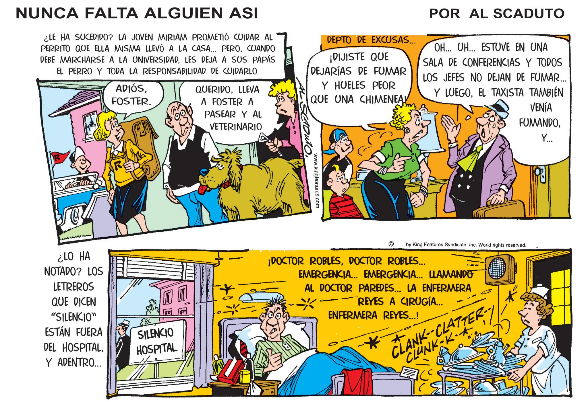 Fictional character OCR: NUNCA FALTA ALGUIEN ASI ¿LE HA SUCEDIDO? LA JOVEN MIRIAM PROMETIÓ CUIDAR AL PERRITO QUE ELLA MISMA LLEVÓ A LA CASA... PEROCUANDO DEBE MARCHARSE A LA UNIVERSIDADLES DEJA A SUS PAPÁS EL PERRO Y TODA LA RESPONSABILIDAD DE CUIDARLO. ADIÓSFOSTER. QUERIDOLLEVA A FOSTER A PASEAR Y AL VETERINARIO DEPTO DE EXCUSAS... ¡DIJISTE QUE DEJARÍAS DE FUMAR Y HUELES PEOR QUE UNA CHIMENEA POR AL SCADUTO OH... UH... ESTUVE EN UNA SALA DE CONFERENCIAS Y TODOS LOS JEFES NO DEJAN DE FUMAR... Y LUEGOEL TAXISTA TAMBIÉN VENÍA FUMANDOY... ¿LO HA NOTADO? LOS LETREROS QUE DICEN "SILENCIO" ESTÁN FUERA DEL HOSPITALY ADENTRO... SILENCIO HOSPITAL. www.kingfeatures.com © by King Features SyndicateInc. World rights reserved. ¡DOCTOR ROBLESDOCTOR ROBLES... EMERGENCIA... EMERGENCIA... LLAMANDO AL DOCTOR PAREDES... LA ENFERMERA REYES A CIRUGÍA... * ENFERMERA REYES...! * + CLANK-CLATTER- CLUNK-K-A- NUNCA FALTA ALGUIEN ASI ¿ LE HA SUCEDIDO ? LA JOVEN MIRIAM PROMETIÓ CUIDAR AL PERRITO QUE ELLA MISMA LLEVÓ A LA CASA ... PEROCUANDO DEBE MARCHARSE A LA UNIVERSIDADLES DEJA A SUS PAPÁS EL PERRO Y TODA LA RESPONSABILIDAD DE CUIDARLO . ADIÓSFOSTER . QUERIDOLLEVA A FOSTER A PASEAR Y AL VETERINARIO DEPTO DE EXCUSAS ... ¡ DIJISTE QUE DEJARÍAS DE FUMAR Y HUELES PEOR QUE UNA CHIMENEA POR AL SCADUTO OH ... UH ... ESTUVE EN UNA SALA DE CONFERENCIAS Y TODOS LOS JEFES NO DEJAN DE FUMAR ... Y LUEGOEL TAXISTA TAMBIÉN VENÍA FUMANDOY ... ¿ LO HA NOTADO ? LOS LETREROS QUE DICEN " SILENCIO " ESTÁN FUERA DEL HOSPITALY ADENTRO ... SILENCIO HOSPITAL . www.kingfeatures.com © by King Features SyndicateInc. World rights reserved . ¡ DOCTOR ROBLESDOCTOR ROBLES ... EMERGENCIA ... EMERGENCIA ... LLAMANDO AL DOCTOR PAREDES ... LA ENFERMERA REYES A CIRUGÍA ... * ENFERMERA REYES ... ! * + CLANK - CLATTER- CLUNK - K - A-