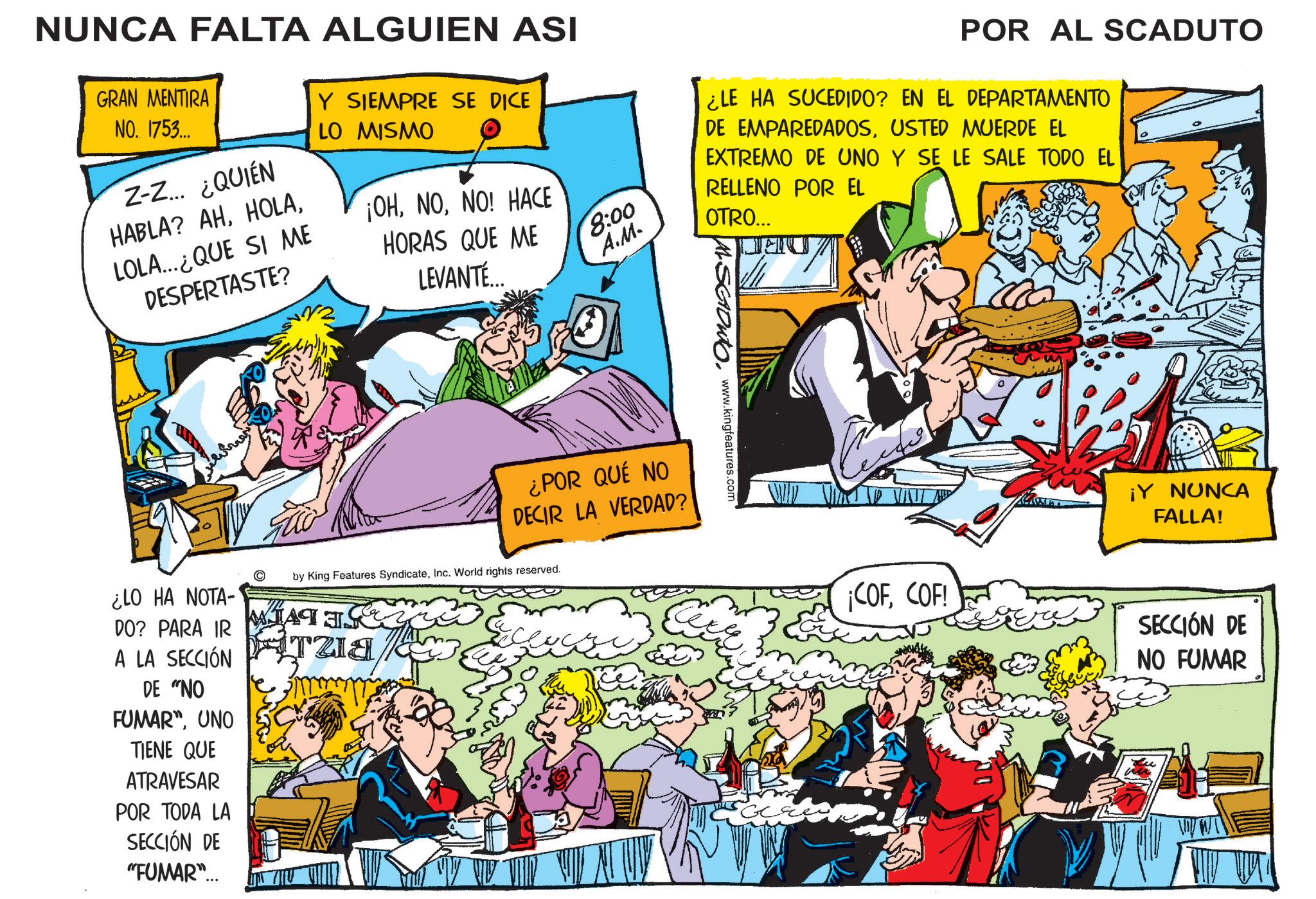 Conversation OCR: NUNCA FALTA ALGUIEN ASI GRAN MENTIRA NO. 1753... Z-Z... ¿QUIÉN HABLA? AHLOLA...QUE SI ME DESPERTASTE? Y SIEMPRE SE DICE LO MISMO ¡OHNO! HACE HORAS QUE ME LEVANTE 8:00 A.M. POR AL SCADUTO ¿LE HA SUCEDIDO? EN EL DEPARTAMENTO DE EMPAREDADOSUSTED MUERDE EL EXTREMO DE UNO Y SE LE SALE TODO EL RELLENO POR EL OTRO... ASGOWTO. www.kingfeatures.com ¿LO HA NOTA- DO? PARA IR A LA SECCIÓN DE "NO FUMAR"UNO TIENE QUE ATRAVESAR POR TODA LA SECCIÓN DE "FUMAR"... ¿POR QUÉ NO DECIR LA VERDAD? by King Features SyndicateInc. World rights reserved. WHAT & TZIA ? ¡Y NUNCA FALLA! ¡COFCOF! SECCIÓN DE NO FUMAR NUNCA FALTA ALGUIEN ASI GRAN MENTIRA NO . 1753 ... Z - Z ... ¿ QUIÉN HABLA ? AHLOLA ... QUE SI ME DESPERTASTE ? Y SIEMPRE SE DICE LO MISMO ¡ OHNO ! HACE HORAS QUE ME LEVANTE 8:00 A.M. POR AL SCADUTO ¿ LE HA SUCEDIDO ? EN EL DEPARTAMENTO DE EMPAREDADOSUSTED MUERDE EL EXTREMO DE UNO Y SE LE SALE TODO EL RELLENO POR EL OTRO ... ASGOWTO . www.kingfeatures.com ¿ LO HA NOTA- DO ? PARA IR A LA SECCIÓN DE " NO FUMAR "UNO TIENE QUE ATRAVESAR POR TODA LA SECCIÓN DE " FUMAR " ... ¿ POR QUÉ NO DECIR LA VERDAD ? by King Features SyndicateInc. World rights reserved . WHAT & TZIA ? ¡ Y NUNCA FALLA ! ¡ COFCOF ! SECCIÓN DE NO FUMAR