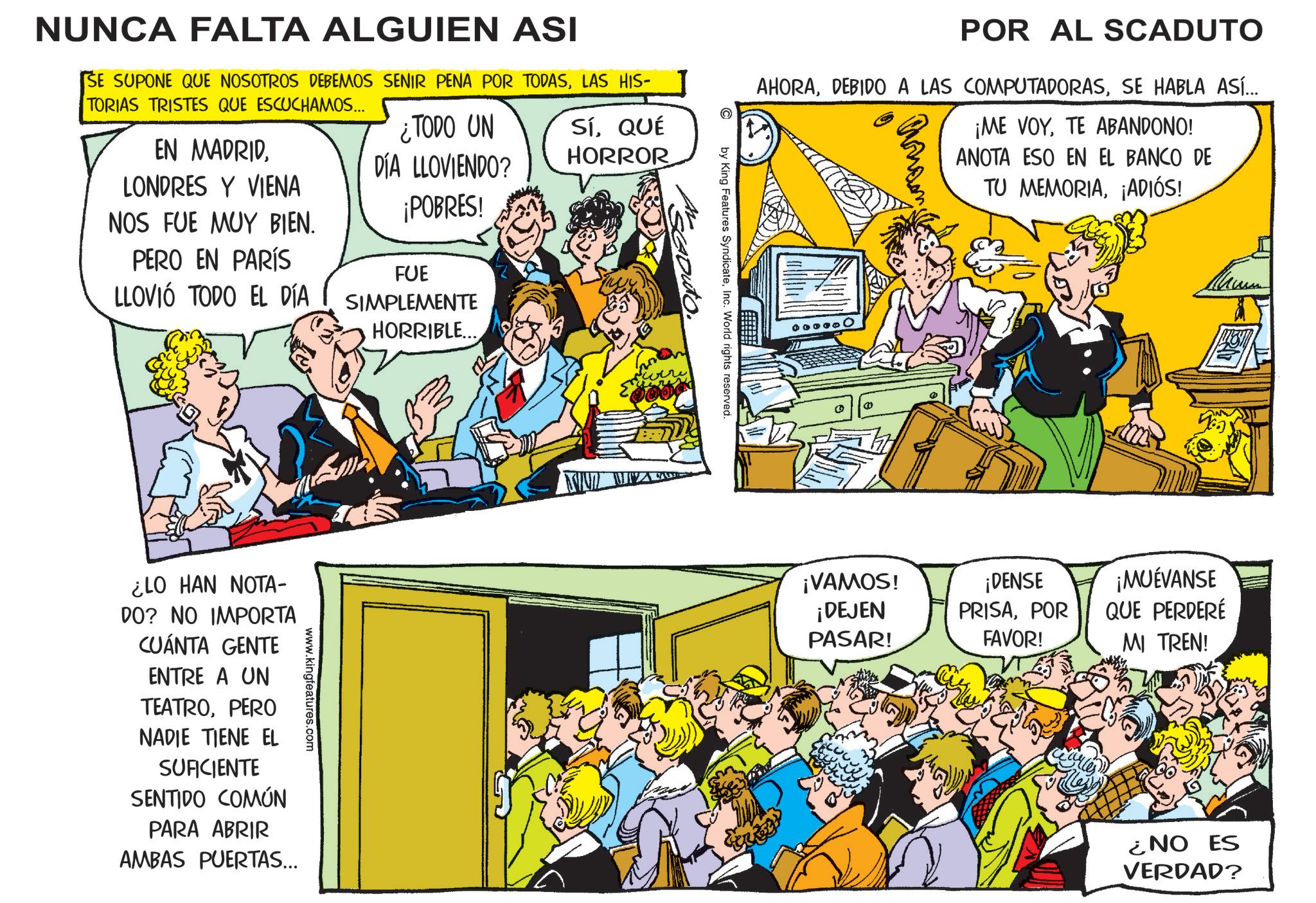 Publication OCR: NUNCA FALTA ALGUIEN ASI SE SUPONE QUE NOSOTROS DEBEMOS SENIR PENA POR TODASLAS HIS- TORIAS TRISTES QUE ESCUCHAMOS... EN MADRIDLONDRES Y VIENA NOS FUE MUY BIEN. PERO EN PARÍS LLOVIÓ TODO EL DÍA ¿TODO UN DÍA LLOVIENDO? ¡POBRES! FUE SIMPLEMENTE HORRIBLE... SÍQUÉ HORROR www.kingfeatures.com ¿LO HAN NOTA- DO? NO IMPORTA CUÁNTA GENTE ENTRE A UN TEATROPERO NADIE TIENE EL SUFICIENTE SENTIDO COMÚN PARA ABRIR AMBAS PUERTAS... POR AL SCADUTO AHORASE HABLA ASÍ... ¡ME VOYTE ABANDONO! ANOTA ESO EN EL BANCO DE TU MEMORIA¡ADIÓS! by King Features SyndicateInc. World rights reserved. WWW MA 000 ¡VAMOS! ¡DEJEN PASAR! ¡DENSE PRISAPOR ¡MUÉVANSE QUE PERDERÉ FAVOR! MI TREN! ¿NO ES VERDAD? NUNCA FALTA ALGUIEN ASI SE SUPONE QUE NOSOTROS DEBEMOS SENIR PENA POR TODASLAS HIS- TORIAS TRISTES QUE ESCUCHAMOS ... EN MADRIDLONDRES Y VIENA NOS FUE MUY BIEN . PERO EN PARÍS LLOVIÓ TODO EL DÍA ¿ TODO UN DÍA LLOVIENDO ? ¡ POBRES ! FUE SIMPLEMENTE HORRIBLE ... SÍQUÉ HORROR www.kingfeatures.com ¿ LO HAN NOTA- DO ? NO IMPORTA CUÁNTA GENTE ENTRE A UN TEATROPERO NADIE TIENE EL SUFICIENTE SENTIDO COMÚN PARA ABRIR AMBAS PUERTAS ... POR AL SCADUTO AHORADEBIDO A LAS COMPUTADORASSE HABLA ASÍ ... ¡ ME VOYTE ABANDONO ! ANOTA ESO EN EL BANCO DE TU MEMORIA¡ ADIÓS ! by King Features SyndicateInc. World rights reserved . WWW MA 000 ¡ VAMOS ! ¡ DEJEN PASAR ! ¡ DENSE PRISAPOR ¡ MUÉVANSE QUE PERDERÉ FAVOR ! MI TREN ! ¿ NO ES VERDAD ?