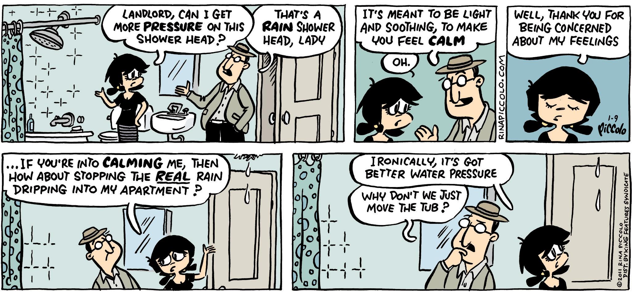 Animated cartoon OCR: + + LANDLORDCAN I GET MORE PRESSURE ON THIS SHOWER HEAD? THAT'S A RAIN SHOWER HEADLADY IT'S MEANT TO BE LIGHT AND SOOTHINGTO MAKE YOU FEEL CALM WELLTHANK YOU FOR BEING CONCERNED ABOUT MY FEELINGS ??. ... IF YOU'RE INTO CALMING METHEN HOW ABOUT STOPPING THE REAL RAIN DRIPPING INTO MY APARTMENT? IRONICALLYIT'S GOT BETTER WATER PRESSURE WHY DON'T WE JUST MOVE THE TUB? PICCOLO.COM 1-9 Piccolo 2011 RINA PICCOLO DIST. BY KING FEATURES SYNDICATE + + LANDLORDCAN I GET MORE PRESSURE ON THIS SHOWER HEAD ? THAT'S A RAIN SHOWER HEADLADY IT'S MEANT TO BE LIGHT AND SOOTHINGTO MAKE YOU FEEL CALM WELLTHANK YOU FOR BEING CONCERNED ABOUT MY FEELINGS ?? . ... IF YOU'RE INTO CALMING METHEN HOW ABOUT STOPPING THE REAL RAIN DRIPPING INTO MY APARTMENT ? IRONICALLYIT'S GOT BETTER WATER PRESSURE WHY DON'T WE JUST MOVE THE TUB ? PICCOLO.COM 1-9 Piccolo 2011 RINA PICCOLO DIST . BY KING FEATURES SYNDICATE