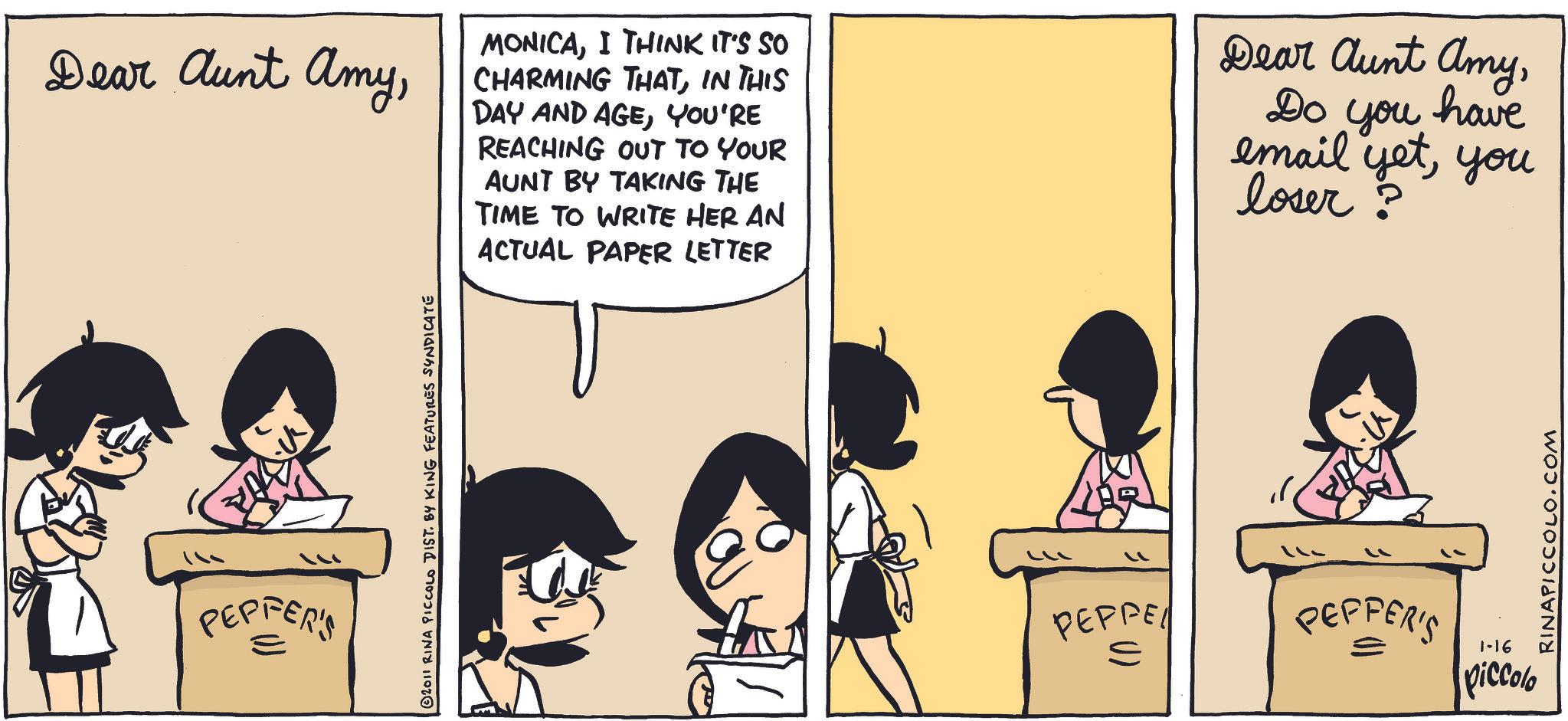 Photo caption OCR: Dear Aunt AmyI THINK IT'S SO CHARMING THATIN THIS DAY AND AGEYOU'RE REACHING OUT TO YOUR AUNT BY TAKING THE TIME TO WRITE HER AN ACTUAL PAPER LETTER Dear Aunt AmyDo you have email yetyou loser ? PEPFER'S © 2011 RINA PICCOLO DIST. BY KING FEATURES SYNDICATE 11 PEPPE S PEPPER'S 1-16 piccolo RINAPICCOLO.COM Dear Aunt AmyI THINK IT'S SO CHARMING THATIN THIS DAY AND AGEYOU'RE REACHING OUT TO YOUR AUNT BY TAKING THE TIME TO WRITE HER AN ACTUAL PAPER LETTER Dear Aunt AmyDo you have email yetyou loser ? PEPFER'S © 2011 RINA PICCOLO DIST . BY KING FEATURES SYNDICATE 11 PEPPE S PEPPER'S 1-16 piccolo RINAPICCOLO.COM