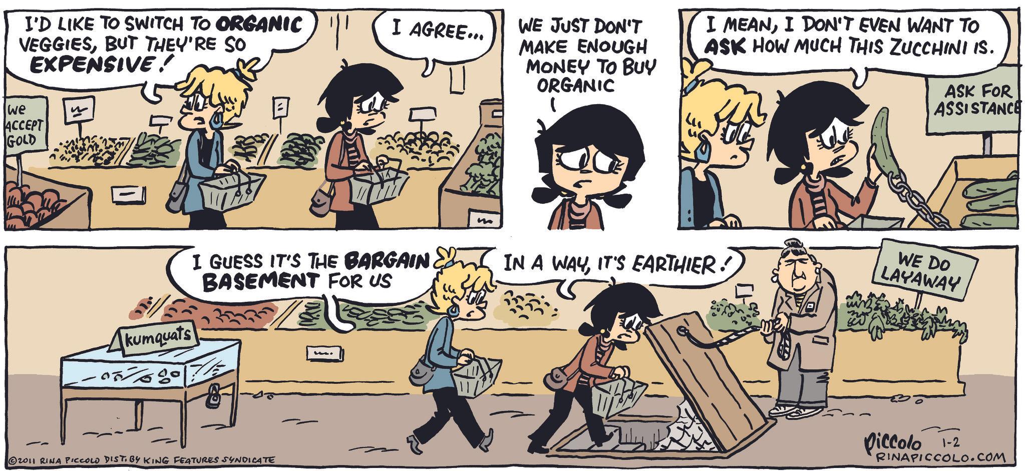Collection OCR: I'D LIKE TO SWITCH TO ORGANIC VEGGIESBUT THEY'RE SO EXPENSIVE! we ACCEPT GOLD Akumquats 057680 I AGREE... I GUESS IT'S THE BARGAIN BASEMENT FOR US © 2011 RINA PICCOLO DIST. BY KING FEATURES SYNDICATE m WE JUST DON'T MAKE ENOUGH MONEY TO BUY ORGANIC I MEANI DON'T EVEN WANT TO ASK HOW MUCH THIS ZUCCHINI IS. ASK FOR ASSISTANCE IN A WAYIT'S EARTHIER! WE DO LAYAWAY piccolo 1-2 RINAPICCOLO.COM I'D LIKE TO SWITCH TO ORGANIC VEGGIESBUT THEY'RE SO EXPENSIVE ! we ACCEPT GOLD Akumquats 057680 I AGREE ... I GUESS IT'S THE BARGAIN BASEMENT FOR US © 2011 RINA PICCOLO DIST . BY KING FEATURES SYNDICATE m WE JUST DON'T MAKE ENOUGH MONEY TO BUY ORGANIC I MEANI DON'T EVEN WANT TO ASK HOW MUCH THIS ZUCCHINI IS . ASK FOR ASSISTANCE IN A WAYIT'S EARTHIER ! WE DO LAYAWAY piccolo 1-2 RINAPICCOLO.COM