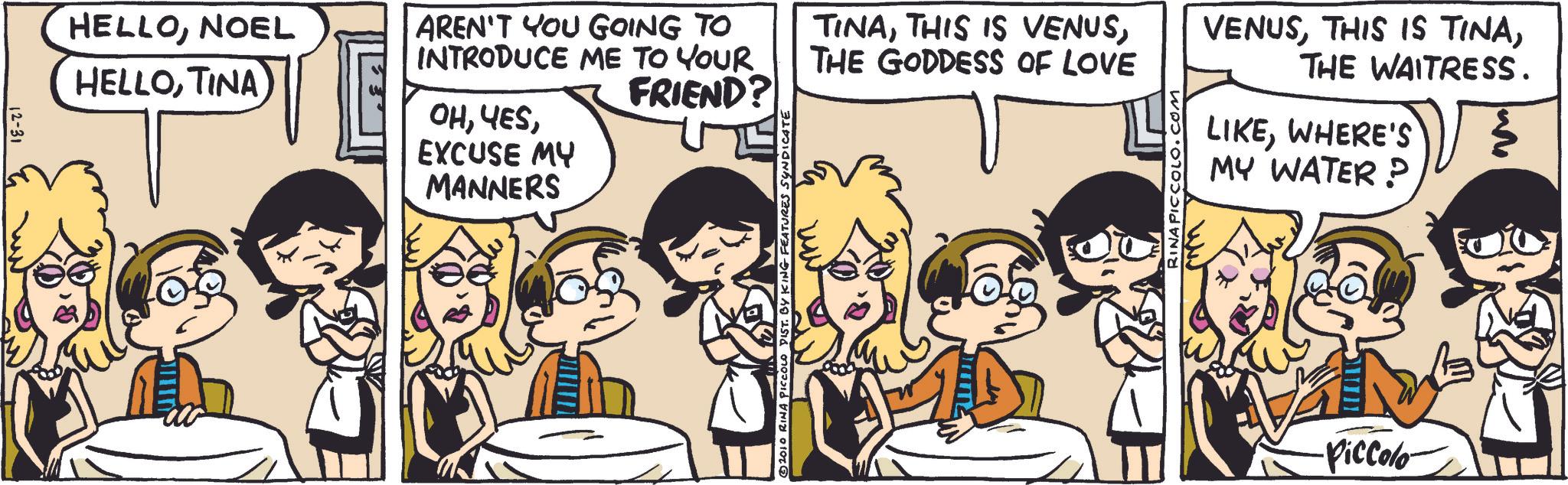 Animation OCR: 12-31 HELLONOEL HELLOTINA AREN'T YOU GOING TO INTRODUCE ME TO YOUR FRIEND? TINATHE GODDESS OF LOVE OHEXCUSE MY MANNERS © 2010 RINA PICCOLO DIST. BY KING FEATURES SYNDICATE RINA PICCOLO.COM VENUSTHE WAITRESS. LIKEWHERE'S MY WATER? ·Piccolo- 12-31 HELLONOEL HELLOTINA AREN'T YOU GOING TO INTRODUCE ME TO YOUR FRIEND ? TINATHIS IS VENUSTHE GODDESS OF LOVE OHEXCUSE MY MANNERS © 2010 RINA PICCOLO DIST . BY KING FEATURES SYNDICATE RINA PICCOLO.COM VENUSTHIS IS TINATHE WAITRESS . LIKEWHERE'S MY WATER ? · Piccolo-