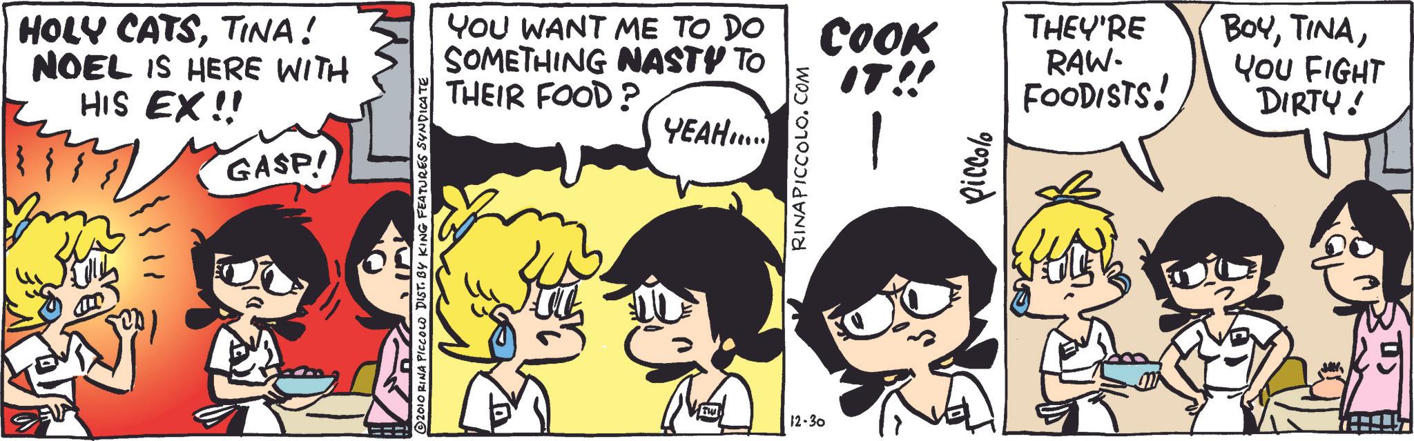 Publication OCR: HOLY CATSTINA! NOEL IS HERE WITH HIS EX!! GASP! 2010 RINA PICCOLO DIST. BY KING FEATURES SYNDICATE YOU WANT ME TO DO SOMETHING NASTY TO THEIR FOOD? § IT!! TH 12-30 YEAH..... RINAPICCOLO.COM COOK THEY'RE RAW- FOODISTS! BOYYOU FIGHT DIRTY! - piccolo HOLY CATSTINA ! NOEL IS HERE WITH HIS EX !! GASP ! 2010 RINA PICCOLO DIST . BY KING FEATURES SYNDICATE YOU WANT ME TO DO SOMETHING NASTY TO THEIR FOOD ? § IT !! TH 12-30 YEAH ..... RINAPICCOLO.COM COOK THEY'RE RAW- FOODISTS ! BOYYOU FIGHT DIRTY ! - piccolo