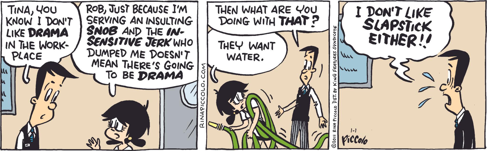 Animated cartoon OCR: TINAYOU KNOW I DON'T LIKE DRAMA IN THE WORK- PLACE ROBJUST BECAUSE I'M SERVING AN INSULTING SNOB AND THE IN- SENSITIVE JERK WHO DUMPED ME DOESN'T MEAN THERE'S GOING TO BE DRAMA RINAPICCOLO.COM THEN WHAT ARE YOU DOING WITH THAT? THEY WANT WATER. 2011 RINA PICCOLO DIST. BY KING FEATURES SYNDICATE I DON'T LIKE SLAPSTICK EITHER!! 1-1 Piccolo TINAYOU KNOW I DON'T LIKE DRAMA IN THE WORK- PLACE ROBJUST BECAUSE I'M SERVING AN INSULTING SNOB AND THE IN- SENSITIVE JERK WHO DUMPED ME DOESN'T MEAN THERE'S GOING TO BE DRAMA RINAPICCOLO.COM THEN WHAT ARE YOU DOING WITH THAT ? THEY WANT WATER . 2011 RINA PICCOLO DIST . BY KING FEATURES SYNDICATE I DON'T LIKE SLAPSTICK EITHER !! 1-1 Piccolo