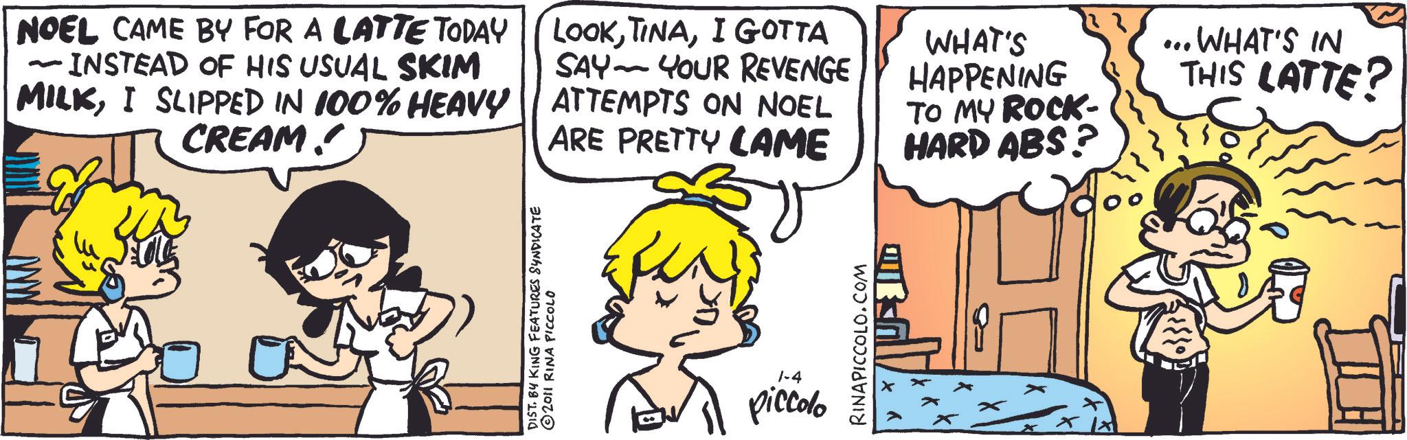 Publication OCR: NOEL CAME BY FOR A LATTE TODAY - INSTEAD OF HIS USUAL SKIM LOOKI GOTTA SAY YOUR REVENGE - MILKI SLIPPED IN 100% HEAVY || ATTEMPTS ON NOEL CREAM! ARE PRETTY LAME WHAT'S HAPPENING TO MY ROCK- HARD ABS? ... WHAT'S IN THIS LATTE? DIST. BY KING FEATURES SYNDICATE 2011 RINA PICCOLO 1-4 piccolo RINAPICCOLO.COM Y K NOEL CAME BY FOR A LATTE TODAY - INSTEAD OF HIS USUAL SKIM LOOKI GOTTA SAY YOUR REVENGE - MILKI SLIPPED IN 100 % HEAVY || ATTEMPTS ON NOEL CREAM ! ARE PRETTY LAME WHAT'S HAPPENING TO MY ROCK- HARD ABS ? ... WHAT'S IN THIS LATTE ? DIST . BY KING FEATURES SYNDICATE 2011 RINA PICCOLO 1-4 piccolo RINAPICCOLO.COM Y K