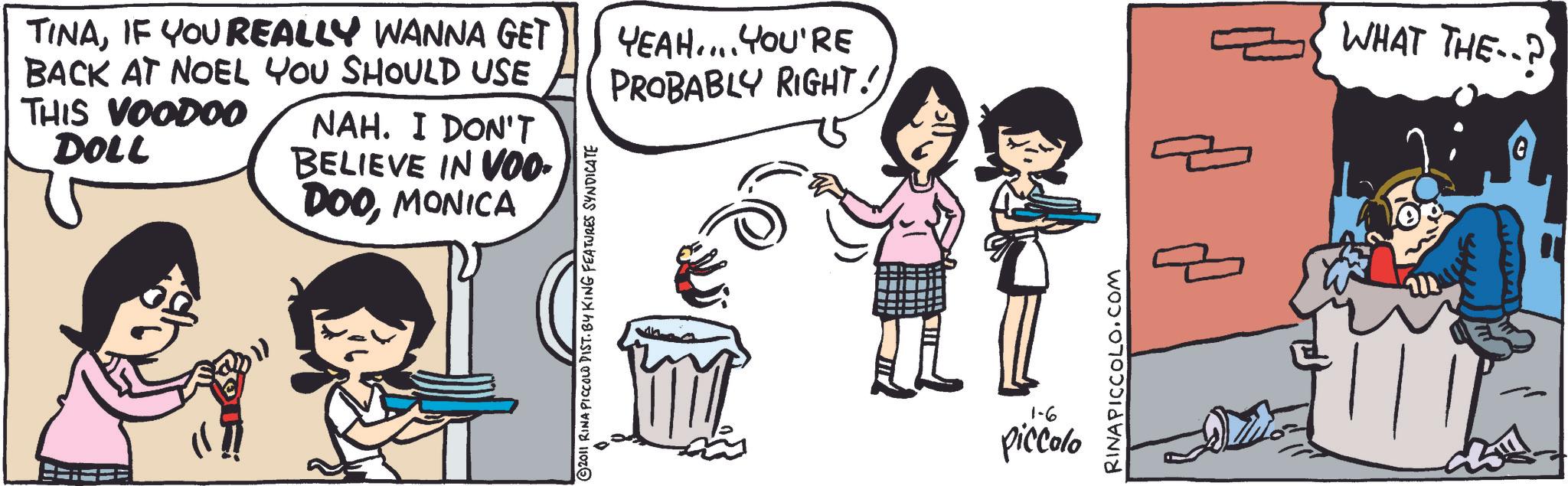 Comic book OCR: TINAIF YOU REALLY WANNA GET BACK AT NOEL YOU SHOULD USE THIS VOODOO DOLL NAH. I DON'T BELIEVE IN VOO- DOOMONICA YEAH.... YOU'RE PROBABLY RIGHT!) WHAT THE? G ©2011 RINA PICCOLO DIST. BY KING FEATURES SYNDICATE 1-6 piccolo RINAPICCOLO.COM TINAIF YOU REALLY WANNA GET BACK AT NOEL YOU SHOULD USE THIS VOODOO DOLL NAH . I DON'T BELIEVE IN VOO- DOOMONICA YEAH .... YOU'RE PROBABLY RIGHT ! ) WHAT THE ? G © 2011 RINA PICCOLO DIST . BY KING FEATURES SYNDICATE 1-6 piccolo RINAPICCOLO.COM