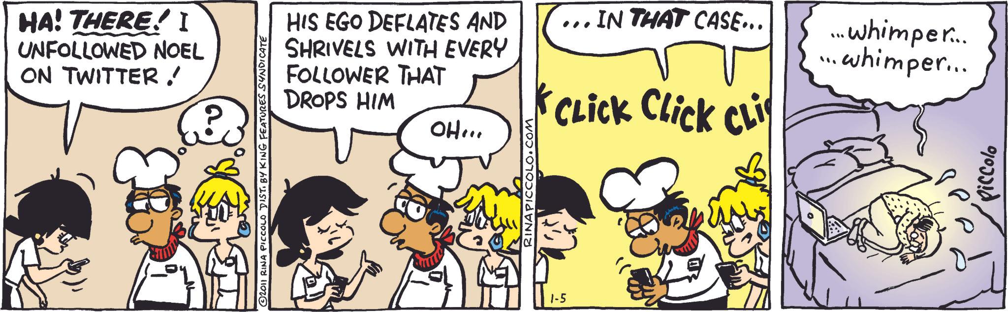 Animation OCR: HA! THERE! I UNFOLLOWED NOEL ON TWITTER! © 2011 RINA PICCOLO DIST. BY KING FEATURES SYNDICATE RINAPICCOLO.COM HIS EGO DEFLATES AND SHRIVELS WITH EVERY FOLLOWER THAT DROPS HIM OH... ... IN THAT CASE... ?.. ... whimper.... •whimper... CLICK Click CLI 1-5 $3 Piccolo HA ! THERE ! I UNFOLLOWED NOEL ON TWITTER ! © 2011 RINA PICCOLO DIST . BY KING FEATURES SYNDICATE RINAPICCOLO.COM HIS EGO DEFLATES AND SHRIVELS WITH EVERY FOLLOWER THAT DROPS HIM OH ... ... IN THAT CASE ... ? .. ... whimper .... • whimper ... CLICK Click CLI 1-5 $ 3 Piccolo