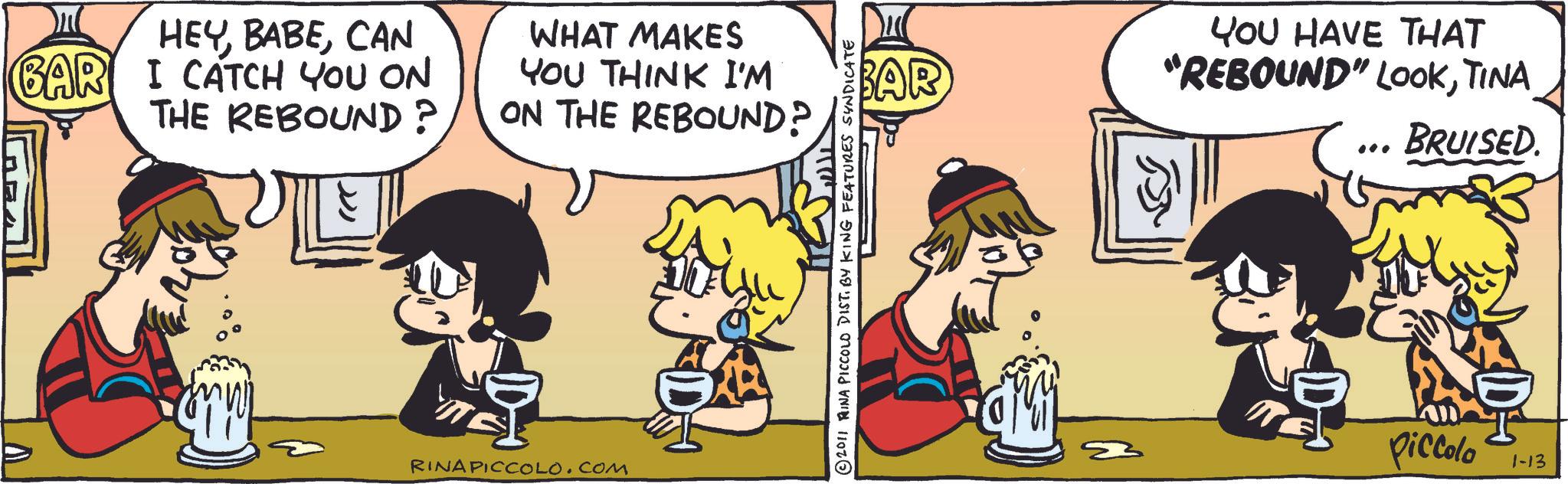 Fictional character OCR: HEYCAN BAR I CATCH YOU ON THE REBOUND? WHAT MAKES YOU THINK I'M ON THE REBOUND? E RINA PICCOLO.COM ?? BAR YOU HAVE THAT "REBOUND" LOOKTINA BRUISED. © 2011 RINA PICCOLO DIST. BY KING FEATURES SYNDICATE Piccolo 1-13 HEYCAN BAR I CATCH YOU ON THE REBOUND ? WHAT MAKES YOU THINK I'M ON THE REBOUND ? E RINA PICCOLO.COM ? ? BAR YOU HAVE THAT " REBOUND " LOOKTINA BRUISED . © 2011 RINA PICCOLO DIST . BY KING FEATURES SYNDICATE Piccolo 1-13