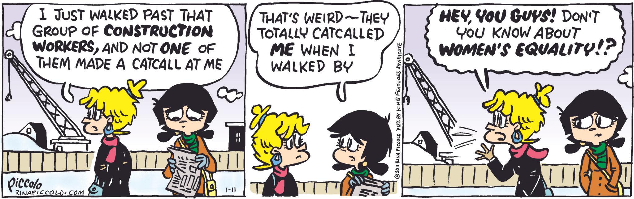 Animated cartoon OCR: Piccolo RINAPICCOLO.COM I JUST WALKED PAST THAT GROUP OF CONSTRUCTION WORKERSAND NOT ONE OF THEM MADE A CATCALL AT ME ~ THAT'S WEIRD THEY TOTALLY CATCALLED ME WHEN I WALKED BY HEYYOU GUYS! DON'T YOU KNOW ABOUT WOMEN'S EQUALITY!? 1-11 == 2011 RINA PICCOLO DIST. BY KING FEATURES SYNDICATE Piccolo RINAPICCOLO.COM I JUST WALKED PAST THAT GROUP OF CONSTRUCTION WORKERSAND NOT ONE OF THEM MADE A CATCALL AT ME ~ THAT'S WEIRD THEY TOTALLY CATCALLED ME WHEN I WALKED BY HEYYOU GUYS ! DON'T YOU KNOW ABOUT WOMEN'S EQUALITY !? 1-11 == 2011 RINA PICCOLO DIST . BY KING FEATURES SYNDICATE